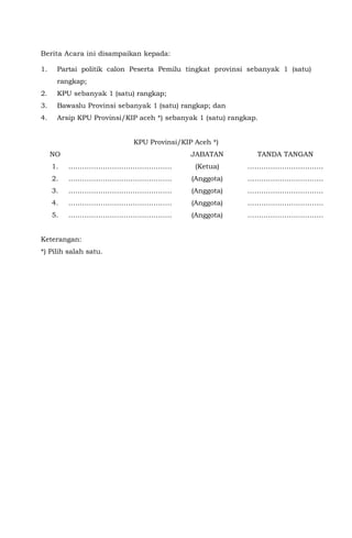 Berita Acara ini disampaikan kepada:
1. Partai politik calon Peserta Pemilu tingkat provinsi sebanyak 1 (satu)
rangkap;
2. KPU sebanyak 1 (satu) rangkap;
3. Bawaslu Provinsi sebanyak 1 (satu) rangkap; dan
4. Arsip KPU Provinsi/KIP aceh *) sebanyak 1 (satu) rangkap.
KPU Provinsi/KIP Aceh *)
NO JABATAN TANDA TANGAN
1. ……………………………………… (Ketua) ……………………………
2. ……………………………………… (Anggota) ……………………………
3. ……………………………………… (Anggota) ……………………………
4. ……………………………………… (Anggota) ……………………………
5. ……………………………………… (Anggota) ……………………………
Keterangan:
*) Pilih salah satu.
 