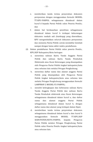 - 15 -
e. memberikan tanda terima penyerahan dokumen
persyaratan dengan menggunakan formulir MODEL
TT.KPU-PARPOL sebagaimana dimaksud dalam
huruf d kepada Partai Politik calon Peserta Pemilu;
dan
f. dalam hal berdasarkan penelitian sebagaimana
dimaksud dalam huruf b terdapat kekurangan
dokumen naskah asli (hardcopy) yang diserahkan,
KPU mengembalikan seluruh dokumen persyaratan
dan meminta Partai Politik untuk mendaftar kembali
sampai dengan batas akhir waktu pendaftaran.
(2) Dalam pendaftaran Partai Politik calon peserta Pemilu,
KPU/KIP Kabupaten/Kota bertugas:
a. menerima salinan Kartu Tanda Anggota Partai
Politik dan salinan Kartu Tanda Penduduk
Elektronik atau Surat Keterangan yang disampaikan
oleh Pengurus Partai Politik tingkat kabupaten/kota
atau sebutan lain melalui Petugas Penghubung;
b. menerima daftar nama dan alamat anggota Partai
Politik yang disampaikan oleh Pengurus Partai
Politik tingkat kabupaten/kota atau sebutan lain
melalui Petugas Penghubung menggunakan formulir
LAMPIRAN 2 MODEL F2-PARPOL;
c. meneliti kelengkapan dan kebenaran salinan Kartu
Tanda Anggota Partai Politik dan salinan Kartu
Tanda Penduduk elektronik atau Surat Keterangan
sebagaimana dimaksud dalam huruf a, dan daftar
nama dan alamat anggota Partai Politik
sebagaimana dimaksud dalam huruf b, dengan
daftar nama dan alamat yang terdapat dalam Sipol;
d. memberikan tanda terima penyerahan dokumen
sebagaimana dimaksud dalam huruf a dan huruf b
menggunakan formulir MODEL TT.KPU/KIP
KABUPATEN/KOTA-PARPOL kepada Pengurus
Partai Politik melalui Petugas Penghubung Partai
Politik calon Peserta Pemilu tingkat kabupaten/kota
atau sebutan lain.
 