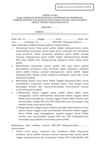 1
BERITA ACARA
HASIL VERIFIKASI KEPENGURUSAN, KETERWAKILAN PEREMPUAN,
DOMISILI KANTOR, DAN KEANGGOTAAN PARTAI POLITIK CALON PESERTA
PEMILU TINGKAT KABUPATEN/KOTA
PROVINSI............
NOMOR :………………………….
Pada hari ini …………… tanggal ……………bulan ………………… tahun dua
ribu…………..bertempat di………………….,KPU/KIP Kabupaten/Kota*)...........
telah melakukan verifikasi dengan kegiatan sebagai berikut:
1. Mendatangi kantor tetap partai politik tingkat kabupaten/kota untuk
membuktikan kesesuaian antara nama ketua, sekretaris dan bendahara
yang tercantum dalam keputusan pimpinan partai politik tentang
susunan kepengurusan partai politik tingkat kabupaten/kota dengan
KTA yang dimiliki oleh masing-masing pengurus untuk setiap partai
politik.
2. Membuktikan kesesuaian antara jumlah 30% (tiga puluh persen)
keterwakilan perempuan yang tercantum dalam keputusan pimpinan
partai politik tentang susunan kepengurusan partai politik tingkat
kabupaten/kota dengan jumlah pengurus perempuan yang hadir untuk
setiap partai politik.
3. Mendatangi Kantor tetap Partai Politik Tingkat Kabupaten/Kota untuk
membuktikan kesesuaian antara domisili kantor tetap dengan surat
keterangan domisili dari camat/lurah/kepala desa/sebutan lainnya
untuk setiap partai politik.
4. a. Mendatangi alamat anggota partai politik dalam daftar nama
keanggotaan untuk membuktikan kebenaran bahwa anggota Partai
Politik yang bersangkutan menjadi anggota Partai Politik tersebut dan
mencocokkan dengan KTA dan KTP elektronik/surat keterangan yang
dimiliki untuk setiap partai politik.
b. Mengumpulkan anggota partai politik yang tidak dapat ditemui sesuai
alamat tempat tinggal untuk membuktikan kebenaran bahwa anggota
Partai Politik yang bersangkutan menjadi anggota Partai Politik
tersebut dan mencocokkan dengan KTA dan KTP elektronik/surat
keterangan yang dimiliki untuk setiap partai politik.
Berdasarkan hasil verifikasi tersebut, KPU/KIP Kabupaten/Kota...............
memutuskan:
1. Status nama ketua, sekretaris dan bendahara dalam Keputusan
pimpinan partai politik tentang susunan kepengurusan partai politik
tingkat kabupaten/kota dan kesesuaian dengan KTA yang dimiliki oleh
MODEL BA.FK.KPU.KAB/KOTA-PARPOL
 