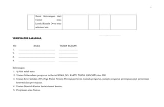 2
………..,……………….
VERIFIKATOR LAPANGAN,
Keterangan:
1. *) Pilih salah satu
2. Uraian Keberadaan pengurus intiberisi NAMA, NO. KARTU TANDA ANGGOTA dan NIK
3. Uraian Keterwakilan 30% (Tiga Puluh Persen) Perempuan berisi Jumlah pengurus, jumlah pengurus perempuan dan persentase
keterwakilan perempuan.
4. Uraian Domisili Kantor berisi alamat kantor.
5. Penjelasan atas Status.
Surat Keterangan dari
Camat atau
Lurah/Kepala Desa atau
sebutan lain
NO NAMA TANDA TANGAN
1. ……………………………………………. ……………………...
2. ……………………………………………. ……………………...
3. ……………………………………………. ……………………...
4. ……………………………………………. ……………………...
 
