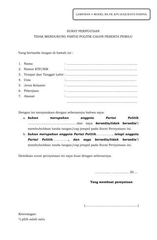 SURAT PERNYATAAN
TIDAK MENDUKUNG PARTAI POLITIK CALON PESERTA PEMILU
Yang bertanda tangan di bawah ini :
1. Nama : ........................................................................
2. Nomor KTP/NIK : ........................................................................
3. Tempat dan Tanggal Lahir : ........................................................................
4. Usia :........................................................................
5. Jenis Kelamin : ........................................................................
6. Pekerjaan : ........................................................................
7. Alamat : ........................................................................
........................................................................
Dengan ini menyatakan dengan sebenarnya bahwa saya:
a. bukan merupakan anggota Partai Politik
..................................................dan saya bersedia/tidak bersedia*)
membubuhkan tanda tangan/cap jempol pada Surat Pernyataan ini.
b. bukan merupakan anggota Partai Politik……………., tetapi anggota
Partai Politik……………, dan saya bersedia/tidak bersedia*)
membubuhkan tanda tangan/cap jempol pada Surat Pernyataan ini.
Demikian surat pernyataan ini saya buat dengan sebenarnya.
…………., . ….….......... 20….
Yang membuat pernyataan
(……………………………………….……)
Keterangan:
*) pilih salah satu
LAMPIRAN 4 MODEL BA.FK.KPU.KAB/KOTA-PARPOL
 