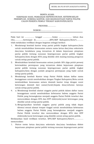 1
BERITA ACARA
VERIFIKASI HASIL PERBAIKAN KEPENGURUSAN, KETERWAKILAN
PEREMPUAN, DOMISILI KANTOR, DAN KEANGGOTAAN PARTAI POLITIK
CALON PESERTA PEMILU TINGKAT KABUPATEN/KOTA
PROVINSI..............
NOMOR :………………………….
Pada hari ini …………… tanggal ……………bulan ………………… tahun dua
ribu…………..bertempat di………………….,KPU/KIP Kabupaten/Kota*)...........
telah melakukan verifikasi dengan kegiatan sebagai berikut:
1. Mendatangi kembali kantor tetap partai politik tingkat kabupaten/kota
untuk membuktikan kesesuaian antara nama ketua dan/atau sekretaris
dan/atau bendahara yang tercantum di dalam keputusan pimpinan
partai politik tentang susunan kepengurusan partai politik tingkat
kabupaten/kota dengan KTA yang dimiliki oleh masing-masing pengurus
untuk setiap partai politik.
2. Membuktikan kembali kesesuaian antara jumlah 30% (tiga puluh persen)
keterwakilan perempuan yang tercantum dalam keputusan pimpinan
partai politik tentang susunan kepengurusan partai politik tingkat
kabupaten/kota dengan jumlah pengurus perempuan yang hadir untuk
setiap partai politik.
3. Mendatangi kembali Kantor tetap Partai Politik dalam daftar nama
keanggotaan untuk membuktikan dengan Tingkat Kabupaten/Kota untuk
membuktikan kesesuaian antara domisili kantor tetap dengan surat
keterangan domisili dari camat/lurah/kepala desa/sebutan lainnya
untuk setiap partai politik.
4. a. Mendatangi kembali alamat anggota partai politik dalam daftar nama
keanggotaan untuk membuktikan kebenaran bahwa anggota Partai
Politik yang bersangkutan menjadi anggota Partai Politik tersebut dan
mencocokkan dengan KTA dan KTP elektronik/surat keterangan yang
dimiliki untuk setiap partai politik.
b. Mengumpulkan kembali anggota partai politik yang tidak dapat
ditemui sesuai alamat tempat tinggal untuk membuktikan kebenaran
bahwa anggota Partai Politik yang bersangkutan menjadi anggota
Partai Politik tersebut dan mencocokkan dengan KTA dan KTP
elektronik/surat keterangan yang dimiliki untuk setiap partai politik.
Berdasarkan hasil verifikasi tersebut, KPU/KIP Kabupaten/Kota*)...............
memutuskan:
1. Status nama ketua dan/atau sekretaris dan/atau bendahara dalam
keputusan pimpinan partai politik tentang susunan kepengurusan partai
MODEL BA.FK.HP.KPU.KAB/KOTA-PARPOL
 