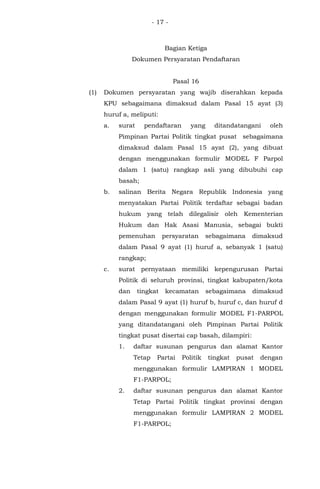 - 17 -
Bagian Ketiga
Dokumen Persyaratan Pendaftaran
Pasal 16
(1) Dokumen persyaratan yang wajib diserahkan kepada
KPU sebagaimana dimaksud dalam Pasal 15 ayat (3)
huruf a, meliputi:
a. surat pendaftaran yang ditandatangani oleh
Pimpinan Partai Politik tingkat pusat sebagaimana
dimaksud dalam Pasal 15 ayat (2), yang dibuat
dengan menggunakan formulir MODEL F Parpol
dalam 1 (satu) rangkap asli yang dibubuhi cap
basah;
b. salinan Berita Negara Republik Indonesia yang
menyatakan Partai Politik terdaftar sebagai badan
hukum yang telah dilegalisir oleh Kementerian
Hukum dan Hak Asasi Manusia, sebagai bukti
pemenuhan persyaratan sebagaimana dimaksud
dalam Pasal 9 ayat (1) huruf a, sebanyak 1 (satu)
rangkap;
c. surat pernyataan memiliki kepengurusan Partai
Politik di seluruh provinsi, tingkat kabupaten/kota
dan tingkat kecamatan sebagaimana dimaksud
dalam Pasal 9 ayat (1) huruf b, huruf c, dan huruf d
dengan menggunakan formulir MODEL F1-PARPOL
yang ditandatangani oleh Pimpinan Partai Politik
tingkat pusat disertai cap basah, dilampiri:
1. daftar susunan pengurus dan alamat Kantor
Tetap Partai Politik tingkat pusat dengan
menggunakan formulir LAMPIRAN 1 MODEL
F1-PARPOL;
2. daftar susunan pengurus dan alamat Kantor
Tetap Partai Politik tingkat provinsi dengan
menggunakan formulir LAMPIRAN 2 MODEL
F1-PARPOL;
 