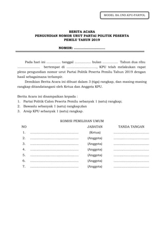 BERITA ACARA
PENGUNDIAN NOMOR URUT PARTAI POLITIK PESERTA
PEMILU TAHUN 2019
NOMOR: ………………………..
Pada hari ini .............. tanggal ................ bulan ............... Tahun dua ribu
...................... bertempat di ………………………., KPU telah melakukan rapat
pleno pengundian nomor urut Partai Politik Peserta Pemilu Tahun 2019 dengan
hasil sebagaimana terlampir.
Demikian Berita Acara ini dibuat dalam 3 (tiga) rangkap, dan masing-masing
rangkap ditandatangani oleh Ketua dan Anggota KPU.
Berita Acara ini disampaikan kepada :
1. Partai Politik Calon Peserta Pemilu sebanyak 1 (satu) rangkap;
2. Bawaslu sebanyak 1 (satu) rangkap;dan
3. Arsip KPU sebanyak 1 (satu) rangkap.
KOMISI PEMILIHAN UMUM
NO JABATAN TANDA TANGAN
1. ……………………………………… (Ketua) ……………………………
2. ……………………………………… (Anggota) ……………………………
3. ……………………………………… (Anggota) ……………………………
4. ……………………………………… (Anggota) ……………………………
5. ……………………………………… (Anggota) ……………………………
6. ……………………………………… (Anggota) ……………………………
7. ……………………………………… (Anggota) ……………………………
MODEL BA.UND.KPU-PARPOL
 