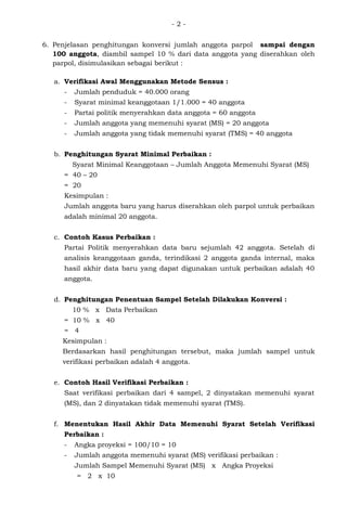 - 2 -
6. Penjelasan penghitungan konversi jumlah anggota parpol sampai dengan
100 anggota, diambil sampel 10 % dari data anggota yang diserahkan oleh
parpol, disimulasikan sebagai berikut :
a. Verifikasi Awal Menggunakan Metode Sensus :
- Jumlah penduduk = 40.000 orang
- Syarat minimal keanggotaan 1/1.000 = 40 anggota
- Partai politik menyerahkan data anggota = 60 anggota
- Jumlah anggota yang memenuhi syarat (MS) = 20 anggota
- Jumlah anggota yang tidak memenuhi syarat (TMS) = 40 anggota
b. Penghitungan Syarat Minimal Perbaikan :
Syarat Minimal Keanggotaan – Jumlah Anggota Memenuhi Syarat (MS)
= 40 – 20
= 20
Kesimpulan :
Jumlah anggota baru yang harus diserahkan oleh parpol untuk perbaikan
adalah minimal 20 anggota.
c. Contoh Kasus Perbaikan :
Partai Politik menyerahkan data baru sejumlah 42 anggota. Setelah di
analisis keanggotaan ganda, terindikasi 2 anggota ganda internal, maka
hasil akhir data baru yang dapat digunakan untuk perbaikan adalah 40
anggota.
d. Penghitungan Penentuan Sampel Setelah Dilakukan Konversi :
10 % x Data Perbaikan
= 10 % x 40
= 4
Kesimpulan :
Berdasarkan hasil penghitungan tersebut, maka jumlah sampel untuk
verifikasi perbaikan adalah 4 anggota.
e. Contoh Hasil Verifikasi Perbaikan :
Saat verifikasi perbaikan dari 4 sampel, 2 dinyatakan memenuhi syarat
(MS), dan 2 dinyatakan tidak memenuhi syarat (TMS).
f. Menentukan Hasil Akhir Data Memenuhi Syarat Setelah Verifikasi
Perbaikan :
- Angka proyeksi = 100/10 = 10
- Jumlah anggota memenuhi syarat (MS) verifikasi perbaikan :
Jumlah Sampel Memenuhi Syarat (MS) x Angka Proyeksi
= 2 x 10
 