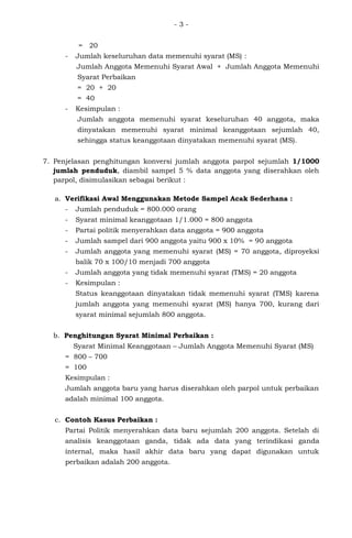 - 3 -
= 20
- Jumlah keseluruhan data memenuhi syarat (MS) :
Jumlah Anggota Memenuhi Syarat Awal + Jumlah Anggota Memenuhi
Syarat Perbaikan
= 20 + 20
= 40
- Kesimpulan :
Jumlah anggota memenuhi syarat keseluruhan 40 anggota, maka
dinyatakan memenuhi syarat minimal keanggotaan sejumlah 40,
sehingga status keanggotaan dinyatakan memenuhi syarat (MS).
7. Penjelasan penghitungan konversi jumlah anggota parpol sejumlah 1/1000
jumlah penduduk, diambil sampel 5 % data anggota yang diserahkan oleh
parpol, disimulasikan sebagai berikut :
a. Verifikasi Awal Menggunakan Metode Sampel Acak Sederhana :
- Jumlah penduduk = 800.000 orang
- Syarat minimal keanggotaan 1/1.000 = 800 anggota
- Partai politik menyerahkan data anggota = 900 anggota
- Jumlah sampel dari 900 anggota yaitu 900 x 10% = 90 anggota
- Jumlah anggota yang memenuhi syarat (MS) = 70 anggota, diproyeksi
balik 70 x 100/10 menjadi 700 anggota
- Jumlah anggota yang tidak memenuhi syarat (TMS) = 20 anggota
- Kesimpulan :
Status keanggotaan dinyatakan tidak memenuhi syarat (TMS) karena
jumlah anggota yang memenuhi syarat (MS) hanya 700, kurang dari
syarat minimal sejumlah 800 anggota.
b. Penghitungan Syarat Minimal Perbaikan :
Syarat Minimal Keanggotaan – Jumlah Anggota Memenuhi Syarat (MS)
= 800 – 700
= 100
Kesimpulan :
Jumlah anggota baru yang harus diserahkan oleh parpol untuk perbaikan
adalah minimal 100 anggota.
c. Contoh Kasus Perbaikan :
Partai Politik menyerahkan data baru sejumlah 200 anggota. Setelah di
analisis keanggotaan ganda, tidak ada data yang terindikasi ganda
internal, maka hasil akhir data baru yang dapat digunakan untuk
perbaikan adalah 200 anggota.
 