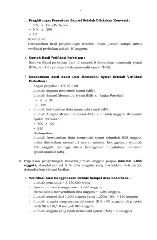 - 4 -
d. Penghitungan Penentuan Sampel Setelah Dilakukan Konversi :
5 % x Data Perbaikan
= 5 % x 200
= 10
Kesimpulan :
Berdasarkan hasil penghitungan tersebut, maka jumlah sampel untuk
verifikasi perbaikan adalah 10 anggota.
e. Contoh Hasil Verifikasi Perbaikan :
Saat verifikasi perbaikan dari 10 sampel, 6 dinyatakan memenuhi syarat
(MS), dan 4 dinyatakan tidak memenuhi syarat (TMS).
f. Menentukan Hasil Akhir Data Memenuhi Syarat Setelah Verifikasi
Perbaikan :
- Angka proyeksi = 100/5 = 20
- Jumlah anggota memenuhi syarat (MS) :
Jumlah Sampel Memenuhi Syarat (MS) x Angka Proyeksi
= 6 x 20
= 120
- Jumlah keseluruhan data memenuhi syarat (MS) :
Jumlah Anggota Memenuhi Syarat Awal + Jumlah Anggota Memenuhi
Syarat Perbaikan
= 700 + 120
= 820
- Kesimpulan :
Jumlah keseluruhan data memenuhi syarat sejumlah 820 anggota,
maka dinyatakan memenuhi syarat minimal keanggotaan sejumlah
800 anggota, sehingga status keanggotaan dinyatakan memenuhi
syarat minimal (MS).
8. Penjelasan penghitungan konversi jumlah anggota parpol minimal 1.000
anggota, diambil sampel 5 % data anggota yang diserahkan oleh parpol,
disimulasikan sebagai berikut :
a. Verifikasi Awal Menggunakan Metode Sampel Acak Sederhana :
- Jumlah penduduk = 3.750.000 orang
- Syarat minimal keanggotaan = 1.000 anggota
- Partai politik menyerahkan data anggota = 1.200 anggota
- Jumlah sampel dari 1.200 anggota yaitu 1.200 x 10% = 120 anggota
- Jumlah anggota yang memenuhi syarat (MS) = 90 anggota, di proyeksi
balik 90 x 100/10 menjadi 900 anggota
- Jumlah anggota yang tidak memenuhi syarat (TMS) = 30 anggota
 