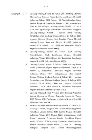 - 2 -
Mengingat : 1. Undang-Undang Nomor 21 Tahun 2001 tentang Otonomi
Khusus bagi Provinsi Papua (Lembaran Negara Republik
Indonesia Tahun 2001 Nomor 135, Tambahan Lembaran
Negara Republik Indonesia Nomor 4151) sebagaimana
telah diubah dengan Undang-Undang Nomor 35 Tahun
2008 tentang Penetapan Peraturan Pemerintah Pengganti
Undang-Undang Nomor 1 Tahun 2008 tentang
Perubahan atas Undang-Undang Nomor 21 Tahun 2001
tentang Otonomi Khusus bagi Provinsi Papua Menjadi
Undang-Undang (Lembaran Negara Republik Indonesia
Tahun 2008 Nomor 112, Tambahan Lembaran Negara
Republik Indonesia Nomor 4884);
2. Undang-Undang Nomor 11 Tahun 2006 tentang
Pemerintahan Aceh (Lembaran Negara Republik
Indonesia Tahun 2006 Nomor 62, Tambahan Lembaran
Negara Republik Indonesia Nomor 4633);
3. Undang-Undang Nomor 2 Tahun 2008 tentang Partai
Politik (Lembaran Negara Republik Indonesia Tahun 2008
Nomor 2, Tambahan Lembaran Negara Republik
Indonesia Nomor 4801) sebagaimana telah diubah
dengan Undang-Undang Nomor 2 Tahun 2011 tentang
Perubahan atas Undang-Undang Nomor 2 Tahun 2008
tentang Partai Politik (Lembaran Negara Republik
Indonesia Tahun 2011 Nomor 8, Tambahan Lembaran
Negara Republik Indonesia Nomor 5189);
4. Undang-Undang Nomor 7 Tahun 2017 tentang Pemilihan
Umum (Lembaran Negara Republik Indonesia Tahun
2017 Nomor 182, Tambahan Lembaran Negara Republik
Indonesia Nomor 6109);
5. Peraturan Komisi Pemilihan Umum Nomor 7 Tahun 2017
tentang Tahapan, Program dan Jadwal Penyelenggaraan
Pemilihan Umum Tahun 2019 (Berita Negara Republik
Indonesia Tahun 2017 Nomor 1225) sebagaimana telah
diubah dengan Peraturan Komisi Pemilihan Umum
Nomor 5 Tahun 2018 tentang Perubahan atas Peraturan
Komisi Pemilihan Umum Nomor 7 Tahun 2017 tentang
Tahapan, Program dan Jadwal Penyelenggaraan
 