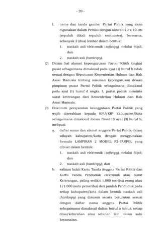 - 20 -
l. nama dan tanda gambar Partai Politik yang akan
digunakan dalam Pemilu dengan ukuran 10 x 10 cm
(sepuluh dikali sepuluh sentimeter), berwarna,
sebanyak 2 (dua) lembar dalam bentuk:
1. naskah asli elektronik (softcopy) melalui Sipol;
dan
2. naskah asli (hardcopy).
(2) Dalam hal alamat kepengurusan Partai Politik tingkat
pusat sebagaimana dimaksud pada ayat (1) huruf h tidak
sesuai dengan Keputusan Kementerian Hukum dan Hak
Asasi Manusia tentang susunan kepengurusan dewan
pimpinan pusat Partai Politik sebagaimana dimaksud
pada ayat (1) huruf d angka 1, partai politik meminta
surat keterangan dari Kementerian Hukum dan Hak
Asasi Manusia.
(3) Dokumen persyaratan keanggotaan Partai Politik yang
wajib diserahkan kepada KPU/KIP Kabupaten/Kota
sebagaimana dimaksud dalam Pasal 15 ayat (3) huruf b,
meliputi:
a. daftar nama dan alamat anggota Partai Politik dalam
wilayah kabupaten/kota dengan menggunakan
formulir LAMPIRAN 2 MODEL F2-PARPOL yang
dibuat dalam bentuk:
1. naskah asli elektronik (softcopy) melalui Sipol;
dan
2. naskah asli (hardcopy); dan
b. salinan bukti Kartu Tanda Anggota Partai Politik dan
Kartu Tanda Penduduk elektronik atau Surat
Keterangan, paling sedikit 1.000 (seribu) orang atau
1/1.000 (satu perseribu) dari jumlah Penduduk pada
setiap kabupaten/kota dalam bentuk naskah asli
(hardcopy) yang disusun secara berurutan sesuai
dengan daftar nama anggota Partai Politik
sebagaimana dimaksud dalam huruf a untuk setiap
desa/kelurahan atau sebutan lain dalam satu
kecamatan.
 