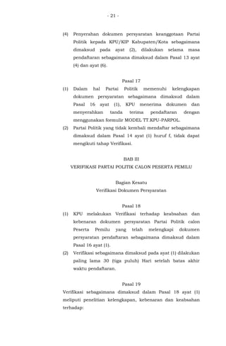 - 21 -
(4) Penyerahan dokumen persyaratan keanggotaan Partai
Politik kepada KPU/KIP Kabupaten/Kota sebagaimana
dimaksud pada ayat (2), dilakukan selama masa
pendaftaran sebagaimana dimaksud dalam Pasal 13 ayat
(4) dan ayat (6).
Pasal 17
(1) Dalam hal Partai Politik memenuhi kelengkapan
dokumen persyaratan sebagaimana dimaksud dalam
Pasal 16 ayat (1), KPU menerima dokumen dan
menyerahkan tanda terima pendaftaran dengan
menggunakan formulir MODEL TT.KPU-PARPOL.
(2) Partai Politik yang tidak kembali mendaftar sebagaimana
dimaksud dalam Pasal 14 ayat (1) huruf f, tidak dapat
mengikuti tahap Verifikasi.
BAB III
VERIFIKASI PARTAI POLITIK CALON PESERTA PEMILU
Bagian Kesatu
Verifikasi Dokumen Persyaratan
Pasal 18
(1) KPU melakukan Verifikasi terhadap keabsahan dan
kebenaran dokumen persyaratan Partai Politik calon
Peserta Pemilu yang telah melengkapi dokumen
persyaratan pendaftaran sebagaimana dimaksud dalam
Pasal 16 ayat (1).
(2) Verifikasi sebagaimana dimaksud pada ayat (1) dilakukan
paling lama 30 (tiga puluh) Hari setelah batas akhir
waktu pendaftaran.
Pasal 19
Verifikasi sebagaimana dimaksud dalam Pasal 18 ayat (1)
meliputi penelitian kelengkapan, kebenaran dan keabsahan
terhadap:
 