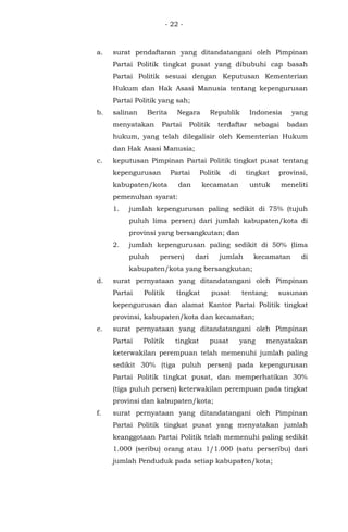 - 22 -
a. surat pendaftaran yang ditandatangani oleh Pimpinan
Partai Politik tingkat pusat yang dibubuhi cap basah
Partai Politik sesuai dengan Keputusan Kementerian
Hukum dan Hak Asasi Manusia tentang kepengurusan
Partai Politik yang sah;
b. salinan Berita Negara Republik Indonesia yang
menyatakan Partai Politik terdaftar sebagai badan
hukum, yang telah dilegalisir oleh Kementerian Hukum
dan Hak Asasi Manusia;
c. keputusan Pimpinan Partai Politik tingkat pusat tentang
kepengurusan Partai Politik di tingkat provinsi,
kabupaten/kota dan kecamatan untuk meneliti
pemenuhan syarat:
1. jumlah kepengurusan paling sedikit di 75% (tujuh
puluh lima persen) dari jumlah kabupaten/kota di
provinsi yang bersangkutan; dan
2. jumlah kepengurusan paling sedikit di 50% (lima
puluh persen) dari jumlah kecamatan di
kabupaten/kota yang bersangkutan;
d. surat pernyataan yang ditandatangani oleh Pimpinan
Partai Politik tingkat pusat tentang susunan
kepengurusan dan alamat Kantor Partai Politik tingkat
provinsi, kabupaten/kota dan kecamatan;
e. surat pernyataan yang ditandatangani oleh Pimpinan
Partai Politik tingkat pusat yang menyatakan
keterwakilan perempuan telah memenuhi jumlah paling
sedikit 30% (tiga puluh persen) pada kepengurusan
Partai Politik tingkat pusat, dan memperhatikan 30%
(tiga puluh persen) keterwakilan perempuan pada tingkat
provinsi dan kabupaten/kota;
f. surat pernyataan yang ditandatangani oleh Pimpinan
Partai Politik tingkat pusat yang menyatakan jumlah
keanggotaan Partai Politik telah memenuhi paling sedikit
1.000 (seribu) orang atau 1/1.000 (satu perseribu) dari
jumlah Penduduk pada setiap kabupaten/kota;
 