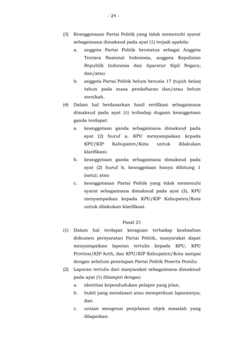 - 24 -
(3) Keanggotaaan Partai Politik yang tidak memenuhi syarat
sebagaimana dimaksud pada ayat (1) terjadi apabila:
a. anggota Partai Politik berstatus sebagai Anggota
Tentara Nasional Indonesia, anggota Kepolisian
Republik Indonesia dan Aparatur Sipil Negara;
dan/atau
b. anggota Partai Politik belum berusia 17 (tujuh belas)
tahun pada masa pendaftaran dan/atau belum
menikah.
(4) Dalam hal berdasarkan hasil verifikasi sebagaimana
dimaksud pada ayat (1) terhadap dugaan keanggotaan
ganda terdapat:
a. keanggotaan ganda sebagaimana dimaksud pada
ayat (2) huruf a, KPU menyampaikan kepada
KPU/KIP Kabupaten/Kota untuk dilakukan
klarifikasi;
b. keanggotaan ganda sebagaimana dimaksud pada
ayat (2) huruf b, keanggotaan hanya dihitung 1
(satu); atau
c. keanggotaaan Partai Politik yang tidak memenuhi
syarat sebagaimana dimaksud pada ayat (3), KPU
menyampaikan kepada KPU/KIP Kabupaten/Kota
untuk dilakukan klarifikasi.
Pasal 21
(1) Dalam hal terdapat keraguan terhadap keabsahan
dokumen persyaratan Partai Politik, masyarakat dapat
menyampaikan laporan tertulis kepada KPU, KPU
Provinsi/KIP Aceh, dan KPU/KIP Kabupaten/Kota sampai
dengan sebelum penetapan Partai Politik Peserta Pemilu.
(2) Laporan tertulis dari masyarakat sebagaimana dimaksud
pada ayat (1) dilampiri dengan:
a. identitas kependudukan pelapor yang jelas;
b. bukti yang mendasari atau memperkuat laporannya;
dan
c. uraian mengenai penjelasan objek masalah yang
dilaporkan.
 