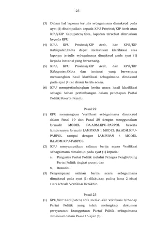 - 25 -
(3) Dalam hal laporan tertulis sebagaimana dimaksud pada
ayat (1) disampaikan kepada KPU Provinsi/KIP Aceh atau
KPU/KIP Kabupaten/Kota, laporan tersebut diteruskan
kepada KPU.
(4) KPU, KPU Provinsi/KIP Aceh, dan KPU/KIP
Kabupaten/Kota dapat melakukan klarifikasi atas
laporan tertulis sebagaimana dimaksud pada ayat (1)
kepada instansi yang berwenang.
(5) KPU, KPU Provinsi/KIP Aceh, dan KPU/KIP
Kabupaten/Kota dan instansi yang berwenang
menuangkan hasil klarifikasi sebagaimana dimaksud
pada ayat (4) ke dalam berita acara.
(6) KPU mempertimbangkan berita acara hasil klarifikasi
sebagai bahan pertimbangan dalam penetapan Partai
Politik Peserta Pemilu.
Pasal 22
(1) KPU menuangkan Verifikasi sebagaimana dimaksud
dalam Pasal 19 dan Pasal 20 dengan menggunakan
formulir MODEL BA.ADM.KPU-PARPOL beserta
lampirannya formulir LAMPIRAN 1 MODEL BA.ADM.KPU-
PARPOL sampai dengan LAMPIRAN 4 MODEL
BA.ADM.KPU-PARPOL.
(2) KPU menyampaikan salinan berita acara Verifikasi
sebagaimana dimaksud pada ayat (1) kepada:
a. Pengurus Partai Politik melalui Petugas Penghubung
Partai Politik tingkat pusat; dan
b. Bawaslu.
(3) Penyampaian salinan berita acara sebagaimana
dimaksud pada ayat (1) dilakukan paling lama 2 (dua)
Hari setelah Verifikasi berakhir.
Pasal 23
(1) KPU/KIP Kabupaten/Kota melakukan Verifikasi terhadap
Partai Politik yang telah melengkapi dokumen
persyaratan keanggotaan Partai Politik sebagaimana
dimaksud dalam Pasal 16 ayat (3).
 
