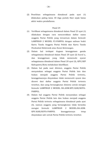 - 26 -
(2) Penelitian sebagaimana dimaksud pada ayat (1)
dilakukan paling lama 30 (tiga puluh) Hari sejak batas
akhir waktu pendaftaran.
Pasal 24
(1) Verifikasi sebagaimana dimaksud dalam Pasal 23 ayat (1)
dilakukan dengan cara mencocokkan daftar nama
anggota Partai Politik yang tercantum dalam formulir
LAMPIRAN 2 MODEL F2-PARPOL dengan salinan bukti
Kartu Tanda Anggota Partai Politik dan Kartu Tanda
Penduduk Elektronik atau Surat Keterangan.
(2) Dalam hal terdapat dugaan keanggotaan ganda
sebagaimana dimaksud dalam Pasal 20 ayat (2) huruf a,
dan keanggotaan yang tidak memenuhi syarat
sebagaimana dimaksud dalam Pasal 20 ayat (3), KPU/KIP
Kabupaten/Kota melakukan klarifikasi.
(3) Dalam hal pada saat ditemui, anggota Partai Politik
menyatakan sebagai anggota Partai Politik lain dan
bukan menjadi anggota Partai Politik tertentu,
keanggotaannya dinyatakan tidak memenuhi syarat dan
dicoret dari daftar anggota Partai Politik tertentu
tersebut, dan yang bersangkutan diminta untuk mengisi
formulir LAMPIRAN 2 MODEL BA.ADM.KPU.KAB/KOTA-
PARPOL.
(4) Dalam hal anggota Partai Politik menyatakan sebagai
anggota Partai Politik lain dan bukan menjadi anggota
Partai Politik tertentu sebagaimana dimaksud pada ayat
(3), namun anggota yang bersangkutan tidak bersedia
mengisi formulir LAMPIRAN 2 MODEL.BA.ADM.
KPU.KAB/KOTA-PARPOL keanggotannya tetap
dinyatakan sah untuk Partai Politik tertentu tersebut.
 