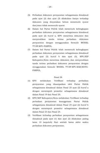 - 29 -
(5) Perbaikan dokumen persyaratan sebagaimana dimaksud
pada ayat (2) dan ayat (3) dilakukan hanya terhadap
dokumen yang dinyatakan belum memenuhi syarat
dan/atau tidak memenuhi syarat.
(6) Dalam hal Partai Politik telah memenuhi kelengkapan
perbaikan dokumen persyaratan sebagaimana dimaksud
pada ayat (2) huruf a, KPU menerima dokumen dan
menyerahkan tanda terima perbaikan dokumen
persyaratan dengan menggunakan formulir MODEL
TT.HP.KPU-PARPOL.
(7) Dalam hal Partai Politik telah memenuhi kelengkapan
perbaikan dokumen persyaratan sebagaimana dimaksud
pada ayat (2) huruf b dan ayat (3), KPU/KIP
Kabupaten/Kota menerima dokumen dan menyerahkan
tanda terima perbaikan dokumen persyaratan dengan
menggunakan formulir MODEL TT.HP.KPU.KAB/KOTA-
PARPOL.
Pasal 26
(1) KPU melakukan Verifikasi terhadap perbaikan
persyaratan yang disampaikan oleh Partai Politik
sebagaimana dimaksud dalam Pasal 25 ayat (2) huruf a
dengan menempuh prosedur sebagaimana dimaksud
dalam Pasal 19 dan Pasal 20.
(2) KPU/KIP Kabupaten/Kota melakukan Verifikasi terhadap
perbaikan persyaratan keanggotaan Partai Politik
sebagaimana dimaksud dalam Pasal 25 ayat (2) huruf b
dengan menempuh prosedur sebagaimana dimaksud
dalam Pasal 23 dan Pasal 24.
(3) Verifikasi terhadap perbaikan persyaratan sebagaimana
dimaksud pada ayat (1) dan ayat (2) dilakukan paling
lama 10 (sepuluh) Hari setelah batas akhir waktu
perbaikan dokumen persyaratan.
 