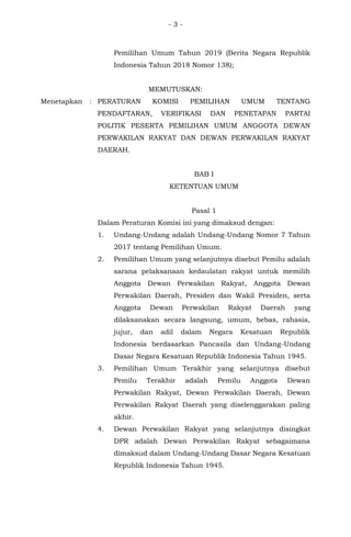 - 3 -
Pemilihan Umum Tahun 2019 (Berita Negara Republik
Indonesia Tahun 2018 Nomor 138);
MEMUTUSKAN:
Menetapkan : PERATURAN KOMISI PEMILIHAN UMUM TENTANG
PENDAFTARAN, VERIFIKASI DAN PENETAPAN PARTAI
POLITIK PESERTA PEMILIHAN UMUM ANGGOTA DEWAN
PERWAKILAN RAKYAT DAN DEWAN PERWAKILAN RAKYAT
DAERAH.
BAB I
KETENTUAN UMUM
Pasal 1
Dalam Peraturan Komisi ini yang dimaksud dengan:
1. Undang-Undang adalah Undang-Undang Nomor 7 Tahun
2017 tentang Pemilihan Umum.
2. Pemilihan Umum yang selanjutnya disebut Pemilu adalah
sarana pelaksanaan kedaulatan rakyat untuk memilih
Anggota Dewan Perwakilan Rakyat, Anggota Dewan
Perwakilan Daerah, Presiden dan Wakil Presiden, serta
Anggota Dewan Perwakilan Rakyat Daerah yang
dilaksanakan secara langsung, umum, bebas, rahasia,
jujur, dan adil dalam Negara Kesatuan Republik
Indonesia berdasarkan Pancasila dan Undang-Undang
Dasar Negara Kesatuan Republik Indonesia Tahun 1945.
3. Pemilihan Umum Terakhir yang selanjutnya disebut
Pemilu Terakhir adalah Pemilu Anggota Dewan
Perwakilan Rakyat, Dewan Perwakilan Daerah, Dewan
Perwakilan Rakyat Daerah yang diselenggarakan paling
akhir.
4. Dewan Perwakilan Rakyat yang selanjutnya disingkat
DPR adalah Dewan Perwakilan Rakyat sebagaimana
dimaksud dalam Undang-Undang Dasar Negara Kesatuan
Republik Indonesia Tahun 1945.
 