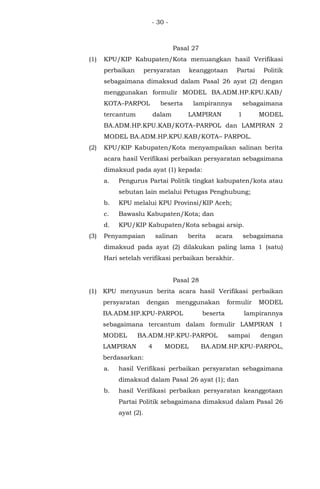 - 30 -
Pasal 27
(1) KPU/KIP Kabupaten/Kota menuangkan hasil Verifikasi
perbaikan persyaratan keanggotaan Partai Politik
sebagaimana dimaksud dalam Pasal 26 ayat (2) dengan
menggunakan formulir MODEL BA.ADM.HP.KPU.KAB/
KOTA–PARPOL beserta lampirannya sebagaimana
tercantum dalam LAMPIRAN 1 MODEL
BA.ADM.HP.KPU.KAB/KOTA–PARPOL dan LAMPIRAN 2
MODEL BA.ADM.HP.KPU.KAB/KOTA– PARPOL.
(2) KPU/KIP Kabupaten/Kota menyampaikan salinan berita
acara hasil Verifikasi perbaikan persyaratan sebagaimana
dimaksud pada ayat (1) kepada:
a. Pengurus Partai Politik tingkat kabupaten/kota atau
sebutan lain melalui Petugas Penghubung;
b. KPU melalui KPU Provinsi/KIP Aceh;
c. Bawaslu Kabupaten/Kota; dan
d. KPU/KIP Kabupaten/Kota sebagai arsip.
(3) Penyampaian salinan berita acara sebagaimana
dimaksud pada ayat (2) dilakukan paling lama 1 (satu)
Hari setelah verifikasi perbaikan berakhir.
Pasal 28
(1) KPU menyusun berita acara hasil Verifikasi perbaikan
persyaratan dengan menggunakan formulir MODEL
BA.ADM.HP.KPU-PARPOL beserta lampirannya
sebagaimana tercantum dalam formulir LAMPIRAN 1
MODEL BA.ADM.HP.KPU-PARPOL sampai dengan
LAMPIRAN 4 MODEL BA.ADM.HP.KPU-PARPOL,
berdasarkan:
a. hasil Verifikasi perbaikan persyaratan sebagaimana
dimaksud dalam Pasal 26 ayat (1); dan
b. hasil Verifikasi perbaikan persyaratan keanggotaan
Partai Politik sebagaimana dimaksud dalam Pasal 26
ayat (2).
 