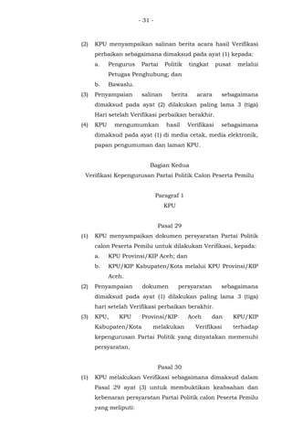 - 31 -
(2) KPU menyampaikan salinan berita acara hasil Verifikasi
perbaikan sebagaimana dimaksud pada ayat (1) kepada:
a. Pengurus Partai Politik tingkat pusat melalui
Petugas Penghubung; dan
b. Bawaslu.
(3) Penyampaian salinan berita acara sebagaimana
dimaksud pada ayat (2) dilakukan paling lama 3 (tiga)
Hari setelah Verifikasi perbaikan berakhir.
(4) KPU mengumumkan hasil Verifikasi sebagaimana
dimaksud pada ayat (1) di media cetak, media elektronik,
papan pengumuman dan laman KPU.
Bagian Kedua
Verifikasi Kepengurusan Partai Politik Calon Peserta Pemilu
Paragraf 1
KPU
Pasal 29
(1) KPU menyampaikan dokumen persyaratan Partai Politik
calon Peserta Pemilu untuk dilakukan Verifikasi, kepada:
a. KPU Provinsi/KIP Aceh; dan
b. KPU/KIP Kabupaten/Kota melalui KPU Provinsi/KIP
Aceh.
(2) Penyampaian dokumen persyaratan sebagaimana
dimaksud pada ayat (1) dilakukan paling lama 3 (tiga)
hari setelah Verifikasi perbaikan berakhir.
(3) KPU, KPU Provinsi/KIP Aceh dan KPU/KIP
Kabupaten/Kota melakukan Verifikasi terhadap
kepengurusan Partai Politik yang dinyatakan memenuhi
persyaratan.
Pasal 30
(1) KPU melakukan Verifikasi sebagaimana dimaksud dalam
Pasal 29 ayat (3) untuk membuktikan keabsahan dan
kebenaran persyaratan Partai Politik calon Peserta Pemilu
yang meliputi:
 