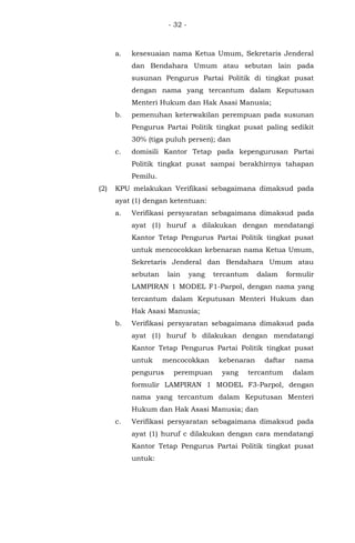 - 32 -
a. kesesuaian nama Ketua Umum, Sekretaris Jenderal
dan Bendahara Umum atau sebutan lain pada
susunan Pengurus Partai Politik di tingkat pusat
dengan nama yang tercantum dalam Keputusan
Menteri Hukum dan Hak Asasi Manusia;
b. pemenuhan keterwakilan perempuan pada susunan
Pengurus Partai Politik tingkat pusat paling sedikit
30% (tiga puluh persen); dan
c. domisili Kantor Tetap pada kepengurusan Partai
Politik tingkat pusat sampai berakhirnya tahapan
Pemilu.
(2) KPU melakukan Verifikasi sebagaimana dimaksud pada
ayat (1) dengan ketentuan:
a. Verifikasi persyaratan sebagaimana dimaksud pada
ayat (1) huruf a dilakukan dengan mendatangi
Kantor Tetap Pengurus Partai Politik tingkat pusat
untuk mencocokkan kebenaran nama Ketua Umum,
Sekretaris Jenderal dan Bendahara Umum atau
sebutan lain yang tercantum dalam formulir
LAMPIRAN 1 MODEL F1-Parpol, dengan nama yang
tercantum dalam Keputusan Menteri Hukum dan
Hak Asasi Manusia;
b. Verifikasi persyaratan sebagaimana dimaksud pada
ayat (1) huruf b dilakukan dengan mendatangi
Kantor Tetap Pengurus Partai Politik tingkat pusat
untuk mencocokkan kebenaran daftar nama
pengurus perempuan yang tercantum dalam
formulir LAMPIRAN 1 MODEL F3-Parpol, dengan
nama yang tercantum dalam Keputusan Menteri
Hukum dan Hak Asasi Manusia; dan
c. Verifikasi persyaratan sebagaimana dimaksud pada
ayat (1) huruf c dilakukan dengan cara mendatangi
Kantor Tetap Pengurus Partai Politik tingkat pusat
untuk:
 
