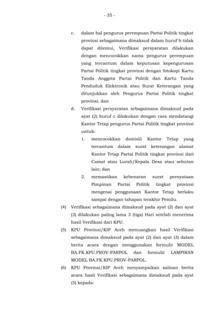 - 35 -
c. dalam hal pengurus perempuan Partai Politik tingkat
provinsi sebagaimana dimaksud dalam huruf b tidak
dapat ditemui, Verifikasi persyaratan dilakukan
dengan mencocokkan nama pengurus perempuan
yang tercantum dalam keputusan kepengurusan
Partai Politik tingkat provinsi dengan fotokopi Kartu
Tanda Anggota Partai Politik dan Kartu Tanda
Penduduk Elektronik atau Surat Keterangan yang
ditunjukkan oleh Pengurus Partai Politik tingkat
provinsi; dan
d. Verifikasi persyaratan sebagaimana dimaksud pada
ayat (2) huruf c dilakukan dengan cara mendatangi
Kantor Tetap pengurus Partai Politik tingkat provinsi
untuk:
1. mencocokkan domisili Kantor Tetap yang
tercantum dalam surat keterangan alamat
Kantor Tetap Partai Politik tingkat provinsi dari
Camat atau Lurah/Kepala Desa atau sebutan
lain; dan
2. memastikan kebenaran surat pernyataan
Pimpinan Partai Politik tingkat provinsi
mengenai penggunaan Kantor Tetap berlaku
sampai dengan tahapan terakhir Pemilu.
(4) Verifikasi sebagaimana dimaksud pada ayat (2) dan ayat
(3) dilakukan paling lama 3 (tiga) Hari setelah menerima
hasil Verifikasi dari KPU.
(5) KPU Provinsi/KIP Aceh menuangkan hasil Verifikasi
sebagaimana dimaksud pada ayat (2) dan ayat (3) dalam
berita acara dengan menggunakan formulir MODEL
BA.FK.KPU.PROV-PARPOL dan formulir LAMPIRAN
MODEL BA.FK.KPU.PROV-PARPOL.
(6) KPU Provinsi/KIP Aceh menyampaikan salinan berita
acara hasil Verifikasi sebagaimana dimaksud pada ayat
(5) kepada:
 