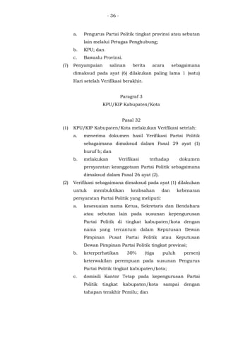 - 36 -
a. Pengurus Partai Politik tingkat provinsi atau sebutan
lain melalui Petugas Penghubung;
b. KPU; dan
c. Bawaslu Provinsi.
(7) Penyampaian salinan berita acara sebagaimana
dimaksud pada ayat (6) dilakukan paling lama 1 (satu)
Hari setelah Verifikasi berakhir.
Paragraf 3
KPU/KIP Kabupaten/Kota
Pasal 32
(1) KPU/KIP Kabupaten/Kota melakukan Verifikasi setelah:
a. menerima dokumen hasil Verifikasi Partai Politik
sebagaimana dimaksud dalam Pasal 29 ayat (1)
huruf b; dan
b. melakukan Verifikasi terhadap dokumen
persyaratan keanggotaan Partai Politik sebagaimana
dimaksud dalam Pasal 26 ayat (2).
(2) Verifikasi sebagaimana dimaksud pada ayat (1) dilakukan
untuk membuktikan keabsahan dan kebenaran
persyaratan Partai Politik yang meliputi:
a. kesesuaian nama Ketua, Sekretaris dan Bendahara
atau sebutan lain pada susunan kepengurusan
Partai Politik di tingkat kabupaten/kota dengan
nama yang tercantum dalam Keputusan Dewan
Pimpinan Pusat Partai Politik atau Keputusan
Dewan Pimpinan Partai Politik tingkat provinsi;
b. keterperhatikan 30% (tiga puluh persen)
keterwakilan perempuan pada susunan Pengurus
Partai Politik tingkat kabupaten/kota;
c. domisili Kantor Tetap pada kepengurusan Partai
Politik tingkat kabupaten/kota sampai dengan
tahapan terakhir Pemilu; dan
 