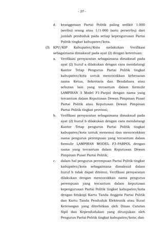 - 37 -
d. keanggotaan Partai Politik paling sedikit 1.000
(seribu) orang atau 1/1.000 (satu perseribu) dari
jumlah penduduk pada setiap kepengurusan Partai
Politik tingkat kabupaten/kota.
(3) KPU/KIP Kabupaten/Kota melakukan Verifikasi
sebagaimana dimaksud pada ayat (2) dengan ketentuan:
a. Verifikasi persyaratan sebagaimana dimaksud pada
ayat (2) huruf a dilakukan dengan cara mendatangi
Kantor Tetap Pengurus Partai Politik tingkat
kabupaten/kota untuk mencocokkan kebenaran
nama Ketua, Sekretaris dan Bendahara atau
sebutan lain yang tercantum dalam formulir
LAMPIRAN 3 Model F1-Parpol dengan nama yang
tercantum dalam Keputusan Dewan Pimpinan Pusat
Partai Politik atau Keputusan Dewan Pimpinan
Partai Politik tingkat provinsi;
b. Verifikasi persyaratan sebagaimana dimaksud pada
ayat (2) huruf b dilakukan dengan cara mendatangi
Kantor Tetap pengurus Partai Politik tingkat
kabupaten/kota untuk menemui dan mencocokkan
nama pengurus perempuan yang tercantum dalam
formulir LAMPIRAN MODEL F3-PARPOL dengan
nama yang tercantum dalam Keputusan Dewan
Pimpinan Pusat Partai Politik;
c. dalam hal pengurus perempuan Partai Politik tingkat
kabupaten/kota sebagaimana dimaksud dalam
huruf b tidak dapat ditemui, Verifikasi persyaratan
dilakukan dengan mencocokkan nama pengurus
perempuan yang tercantum dalam keputusan
kepengurusan Partai Politik tingkat kabupaten/kota
dengan fotokopi Kartu Tanda Anggota Partai Politik
dan Kartu Tanda Penduduk Elektronik atau Surat
Keterangan yang diterbitkan oleh Dinas Catatan
Sipil dan Kependudukan yang ditunjukan oleh
Pengurus Partai Politik tingkat kabupaten/kota; dan
 
