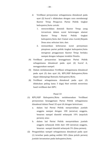 - 38 -
d. Verifikasi persyaratan sebagaimana dimaksud pada
ayat (2) huruf c dilakukan dengan cara mendatangi
Kantor Tetap Pengurus Partai Politik tingkat
kabupaten/kota untuk:
1. mencocokkan domisili Kantor Tetap yang
tercantum dalam surat keterangan alamat
Kantor Tetap Partai Politik tingkat
kabupaten/kota dari Camat atau Lurah/Kepala
Desa atau sebutan lain; dan
2. memastikan kebenaran surat pernyataan
pimpinan partai politik tingkat kabupaten/kota
mengenai penggunaan Kantor Tetap berlaku
sampai dengan tahapan terakhir Pemilu.
(4) Verifikasi persyaratan keanggotaan Partai Politik
sebagaimana dimaksud pada ayat (2) huruf d,
menggunakan sampel.
(5) Dalam melaksanakan Verifikasi sebagaimana dimaksud
pada ayat (3) dan ayat (4), KPU/KIP Kabupaten/Kota
dapat didampingi Bawaslu Kabupaten/Kota.
(6) Verifikasi sebagaimana dimaksud pada ayat (3)
dilakukan paling lama 3 (tiga) Hari setelah menerima
hasil verifikasi dari KPU.
Pasal 33
(1) KPU/KIP Kabupaten/Kota melaksanakan Verifikasi
persyaratan keanggotaan Partai Politik sebagaimana
dimaksud dalam Pasal 32 ayat (4) dengan ketentuan:
a. dalam hal Partai Politik menyerahkan jumlah
anggota sampai dengan 100 (seratus) anggota,
besaran sampel diambil sebanyak 10% (sepuluh
persen); atau
b. dalam hal Partai Politik menyerahkan jumlah
anggota sebanyak lebih dari 100 (seratus) anggota,
besaran sampel diambil sebanyak 5% (lima persen).
(2) Pengambilan sampel sebagaimana dimaksud pada ayat
(1) tersebar pada paling sedikit 50% (lima puluh persen)
jumlah kecamatan pada kabupaten/kota.
 