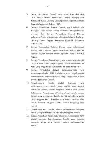 - 4 -
5. Dewan Perwakilan Daerah yang selanjutnya disingkat
DPD adalah Dewan Perwakilan Daerah sebagaimana
dimaksud dalam Undang-Undang Dasar Negara Kesatuan
Republik Indonesia Tahun 1945.
6. Dewan Perwakilan Rakyat Daerah yang selanjutnya
disingkat DPRD adalah Dewan Perwakilan Rakyat Daerah
provinsi dan Dewan Perwakilan Rakyat Daerah
kabupaten/kota sebagaimana dimaksud dalam Undang-
Undang Dasar Negara Kesatuan Republik Indonesia
Tahun 1945.
7. Dewan Perwakilan Rakyat Papua yang selanjutnya
disebut DPRP adalah Dewan Perwakilan Rakyat Daerah
Provinsi Papua sebagai badan legislatif Daerah Provinsi
Papua.
8. Dewan Perwakilan Rakyat Aceh yang selanjutnya disebut
DPRA adalah unsur penyelenggara Pemerintahan Daerah
Aceh yang anggotanya dipilih melalui pemilihan umum.
9. Dewan Perwakilan Rakyat Kabupaten/Kota yang
selanjutnya disebut DPRK adalah unsur penyelenggara
pemerintahan kabupaten/kota yang anggotanya dipilih
melalui Pemilihan Umum.
10. Penyelenggara Pemilu adalah lembaga yang
menyelenggarakan Pemilu yang terdiri atas Komisi
Pemilihan Umum, Badan Pengawas Pemilu, dan Dewan
Kehormatan Penyelenggara Pemilu sebagai satu kesatuan
fungsi penyelenggaraan Pemilu untuk memilih Anggota
DPR, Anggota DPD, Presiden dan Wakil Presiden dan
untuk memilih Anggota DPRD secara langsung oleh
rakyat.
11. Penyelenggaraan Pemilu adalah pelaksanaan tahapan
Pemilu yang dilaksanakan oleh Penyelenggara Pemilu.
12. Komisi Pemilihan Umum yang selanjutnya disingkat KPU
adalah lembaga Penyelenggara Pemilu yang bersifat
nasional, tetap, dan mandiri dalam melaksanakan
Pemilu.
 