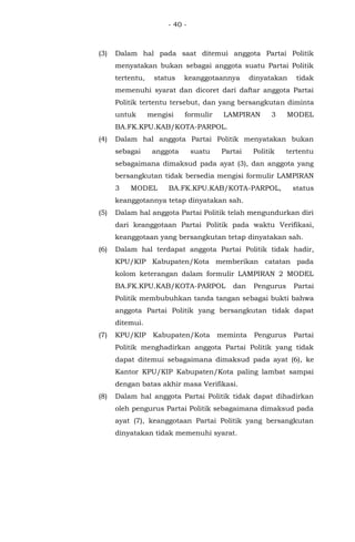 - 40 -
(3) Dalam hal pada saat ditemui anggota Partai Politik
menyatakan bukan sebagai anggota suatu Partai Politik
tertentu, status keanggotaannya dinyatakan tidak
memenuhi syarat dan dicoret dari daftar anggota Partai
Politik tertentu tersebut, dan yang bersangkutan diminta
untuk mengisi formulir LAMPIRAN 3 MODEL
BA.FK.KPU.KAB/KOTA-PARPOL.
(4) Dalam hal anggota Partai Politik menyatakan bukan
sebagai anggota suatu Partai Politik tertentu
sebagaimana dimaksud pada ayat (3), dan anggota yang
bersangkutan tidak bersedia mengisi formulir LAMPIRAN
3 MODEL BA.FK.KPU.KAB/KOTA-PARPOL, status
keanggotannya tetap dinyatakan sah.
(5) Dalam hal anggota Partai Politik telah mengundurkan diri
dari keanggotaan Partai Politik pada waktu Verifikasi,
keanggotaan yang bersangkutan tetap dinyatakan sah.
(6) Dalam hal terdapat anggota Partai Politik tidak hadir,
KPU/KIP Kabupaten/Kota memberikan catatan pada
kolom keterangan dalam formulir LAMPIRAN 2 MODEL
BA.FK.KPU.KAB/KOTA-PARPOL dan Pengurus Partai
Politik membubuhkan tanda tangan sebagai bukti bahwa
anggota Partai Politik yang bersangkutan tidak dapat
ditemui.
(7) KPU/KIP Kabupaten/Kota meminta Pengurus Partai
Politik menghadirkan anggota Partai Politik yang tidak
dapat ditemui sebagaimana dimaksud pada ayat (6), ke
Kantor KPU/KIP Kabupaten/Kota paling lambat sampai
dengan batas akhir masa Verifikasi.
(8) Dalam hal anggota Partai Politik tidak dapat dihadirkan
oleh pengurus Partai Politik sebagaimana dimaksud pada
ayat (7), keanggotaan Partai Politik yang bersangkutan
dinyatakan tidak memenuhi syarat.
 
