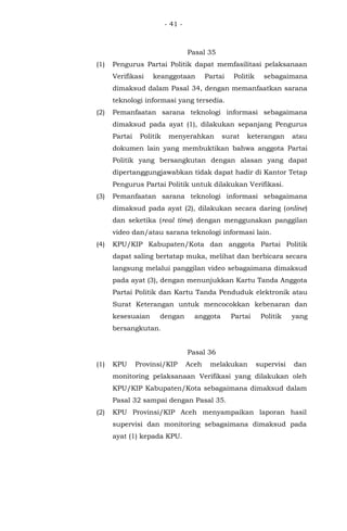 - 41 -
Pasal 35
(1) Pengurus Partai Politik dapat memfasilitasi pelaksanaan
Verifikasi keanggotaan Partai Politik sebagaimana
dimaksud dalam Pasal 34, dengan memanfaatkan sarana
teknologi informasi yang tersedia.
(2) Pemanfaatan sarana teknologi informasi sebagaimana
dimaksud pada ayat (1), dilakukan sepanjang Pengurus
Partai Politik menyerahkan surat keterangan atau
dokumen lain yang membuktikan bahwa anggota Partai
Politik yang bersangkutan dengan alasan yang dapat
dipertanggungjawabkan tidak dapat hadir di Kantor Tetap
Pengurus Partai Politik untuk dilakukan Verifikasi.
(3) Pemanfaatan sarana teknologi informasi sebagaimana
dimaksud pada ayat (2), dilakukan secara daring (online)
dan seketika (real time) dengan menggunakan panggilan
video dan/atau sarana teknologi informasi lain.
(4) KPU/KIP Kabupaten/Kota dan anggota Partai Politik
dapat saling bertatap muka, melihat dan berbicara secara
langsung melalui panggilan video sebagaimana dimaksud
pada ayat (3), dengan menunjukkan Kartu Tanda Anggota
Partai Politik dan Kartu Tanda Penduduk elektronik atau
Surat Keterangan untuk mencocokkan kebenaran dan
kesesuaian dengan anggota Partai Politik yang
bersangkutan.
Pasal 36
(1) KPU Provinsi/KIP Aceh melakukan supervisi dan
monitoring pelaksanaan Verifikasi yang dilakukan oleh
KPU/KIP Kabupaten/Kota sebagaimana dimaksud dalam
Pasal 32 sampai dengan Pasal 35.
(2) KPU Provinsi/KIP Aceh menyampaikan laporan hasil
supervisi dan monitoring sebagaimana dimaksud pada
ayat (1) kepada KPU.
 