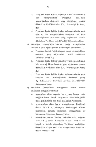 - 43 -
b. Pengurus Partai Politik tingkat provinsi atau sebutan
lain menghadirkan Pengurus dan/atau
menunjukkan dokumen yang diperlukan untuk
dilakukan Verifikasi oleh KPU Provinsi/KIP Aceh;
dan
c. Pengurus Partai Politik tingkat kabupaten/kota atau
sebutan lain menghadirkan Pengurus dan/atau
menunjukkan dokumen yang diperlukan untuk
dilakukan Verifikasi oleh KPU/KIP Kabupaten/Kota.
(3) Perbaikan persyaratan Kantor Tetap sebagaimana
dimaksud pada ayat (1) dilakukan dengan ketentuan:
a. Pengurus Partai Politik tingkat pusat menunjukkan
dokumen yang diperlukan untuk dilakukan
Verifikasi oleh KPU;
b. Pengurus Partai Politik tingkat provinsi atau sebutan
lain menunjukkan dokumen yang diperlukan untuk
dilakukan Verifikasi oleh KPU Provinsi/KIP Aceh;
dan
c. Pengurus Partai Politik tingkat kabupaten/kota atau
sebutan lain menunjukkan dokumen yang
diperlukan untuk dilakukan Verifikasi oleh KPU/KIP
Kabupaten/Kota.
(4) Perbaikan persyaratan keanggotaan Partai Politik
dilakukan dengan ketentuan:
a. menambah data anggota baru yang bukan data
anggota Partai Politik yang telah diserahkan pada
masa pendaftaran dan telah dilakukan Verifikasi;
b. penambahan data baru sebagaimana dimaksud
dalam huruf a, sebanyak kekurangan untuk
memenuhi jumlah minimum keanggotaan di
kabupaten/kota yang bersangkutan;
c. penentuan jumlah sampel terhadap data anggota
baru sebagaimana dimaksud dalam huruf a dan
huruf b untuk dilakukan Verifikasi perbaikan,
dilakukan dengan ketentuan sebagaimana dimaksud
dalam Pasal 33; dan
 