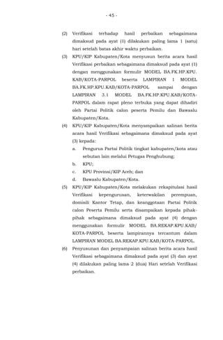 - 45 -
(2) Verifikasi terhadap hasil perbaikan sebagaimana
dimaksud pada ayat (1) dilakukan paling lama 1 (satu)
hari setelah batas akhir waktu perbaikan.
(3) KPU/KIP Kabupaten/Kota menyusun berita acara hasil
Verifikasi perbaikan sebagaimana dimaksud pada ayat (1)
dengan menggunakan formulir MODEL BA.FK.HP.KPU.
KAB/KOTA-PARPOL beserta LAMPIRAN 1 MODEL
BA.FK.HP.KPU.KAB/KOTA-PARPOL sampai dengan
LAMPIRAN 3.1 MODEL BA.FK.HP.KPU.KAB/KOTA-
PARPOL dalam rapat pleno terbuka yang dapat dihadiri
oleh Partai Politik calon peserta Pemilu dan Bawaslu
Kabupaten/Kota.
(4) KPU/KIP Kabupaten/Kota menyampaikan salinan berita
acara hasil Verifikasi sebagaimana dimaksud pada ayat
(3) kepada:
a. Pengurus Partai Politik tingkat kabupaten/kota atau
sebutan lain melalui Petugas Penghubung;
b. KPU;
c. KPU Provinsi/KIP Aceh; dan
d. Bawaslu Kabupaten/Kota.
(5) KPU/KIP Kabupaten/Kota melakukan rekapitulasi hasil
Verifikasi kepengurusan, keterwakilan perempuan,
domisili Kantor Tetap, dan keanggotaan Partai Politik
calon Peserta Pemilu serta disampaikan kepada pihak-
pihak sebagaimana dimaksud pada ayat (4) dengan
menggunakan formulir MODEL BA.REKAP.KPU.KAB/
KOTA-PARPOL beserta lampirannya tercantum dalam
LAMPIRAN MODEL BA.REKAP.KPU.KAB/KOTA-PARPOL.
(6) Penyusunan dan penyampaian salinan berita acara hasil
Verifikasi sebagaimana dimaksud pada ayat (3) dan ayat
(4) dilakukan paling lama 2 (dua) Hari setelah Verifikasi
perbaikan.
 