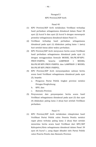 - 46 -
Paragraf 2
KPU Provinsi/KIP Aceh
Pasal 40
(1) KPU Provinsi/KIP Aceh melakukan Verifikasi terhadap
hasil perbaikan sebagaimana dimaksud dalam Pasal 38
ayat (2) huruf b dan ayat (3) huruf b dengan menempuh
prosedur sebagaimana dimaksud dalam Pasal 31.
(2) Verifikasi terhadap hasil perbaikan sebagaimana
dimaksud pada ayat (1) dilakukan paling lama 1 (satu)
hari setelah batas akhir waktu perbaikan.
(3) KPU Provinsi/KIP Aceh menyusun berita acara Verifikasi
hasil perbaikan sebagaimana dimaksud pada ayat (1)
dengan menggunakan formulir MODEL BA.FK.HP.KPU.
PROV-PARPOL beserta LAMPIRAN 1 MODEL
BA.FK.HP.KPU.PROV-PARPOL dan LAMPIRAN 2 MODEL
BA.FK.HP.KPU.PROV-PARPOL.
(4) KPU Provinsi/KIP Aceh menyampaikan salinan berita
acara hasil Verifikasi sebagaimana dimaksud pada ayat
(3), kepada:
a. Pengurus Partai Politik tingkat provinsi melalui
Petugas Penghubung;
b. KPU; dan
c. Bawaslu Provinsi.
(5) Penyusunan dan penyampaian berita acara hasil
Verifikasi sebagaimana dimaksud pada ayat (3) dan ayat
(4) dilakukan paling lama 2 (dua) hari setelah Verifikasi
perbaikan.
Pasal 41
(1) KPU Provinsi/KIP Aceh melakukan rekapitulasi hasil
Verifikasi Partai Politik calon Peserta Pemilu melalui
rapat pleno terbuka paling lama 2 (dua) Hari setelah
menerima berita acara hasil Verifikasi dari KPU/KIP
Kabupaten/Kota sebagaimana dimaksud dalam Pasal 39
ayat (4) huruf c, yang dapat dihadiri oleh Partai Politik
calon Peserta Pemilu dan Bawaslu Provinsi.
 