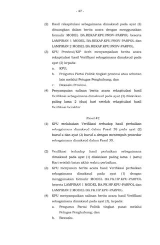 - 47 -
(2) Hasil rekapitulasi sebagaimana dimaksud pada ayat (1)
dituangkan dalam berita acara dengan menggunakan
formulir MODEL BA.REKAP.KPU.PROV-PARPOL beserta
LAMPIRAN 1 MODEL BA.REKAP.KPU.PROV-PARPOL dan
LAMPIRAN 2 MODEL BA.REKAP.KPU.PROV-PARPOL.
(3) KPU Provinsi/KIP Aceh menyampaikan berita acara
rekapitulasi hasil Verifikasi sebagaimana dimaksud pada
ayat (2) kepada:
a. KPU;
b. Pengurus Partai Politik tingkat provinsi atau sebutan
lain melalui Petugas Penghubung; dan
c. Bawaslu Provinsi.
(4) Penyampaian salinan berita acara rekapitulasi hasil
Verifikasi sebagaimana dimaksud pada ayat (3) dilakukan
paling lama 2 (dua) hari setelah rekapitulasi hasil
Verifikasi berakhir.
Pasal 42
(1) KPU melakukan Verifikasi terhadap hasil perbaikan
sebagaimana dimaksud dalam Pasal 38 pada ayat (2)
huruf a dan ayat (3) huruf a dengan menempuh prosedur
sebagaimana dimaksud dalam Pasal 30.
(2) Verifikasi terhadap hasil perbaikan sebagaimana
dimaksud pada ayat (1) dilakukan paling lama 1 (satu)
Hari setelah batas akhir waktu perbaikan.
(3) KPU menyusun berita acara hasil Verifikasi perbaikan
sebagaimana dimaksud pada ayat (1) dengan
menggunakan formulir MODEL BA.FK.HP.KPU-PARPOL
beserta LAMPIRAN 1 MODEL BA.FK.HP.KPU-PARPOL dan
LAMPIRAN 2 MODEL BA.FK.HP.KPU-PARPOL.
(4) KPU menyampaikan salinan berita acara hasil Verifikasi
sebagaimana dimaksud pada ayat (3), kepada:
a. Pengurus Partai Politik tingkat pusat melalui
Petugas Penghubung; dan
b. Bawaslu.
 