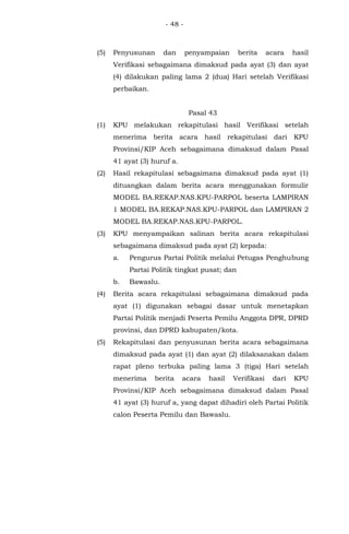 - 48 -
(5) Penyusunan dan penyampaian berita acara hasil
Verifikasi sebagaimana dimaksud pada ayat (3) dan ayat
(4) dilakukan paling lama 2 (dua) Hari setelah Verifikasi
perbaikan.
Pasal 43
(1) KPU melakukan rekapitulasi hasil Verifikasi setelah
menerima berita acara hasil rekapitulasi dari KPU
Provinsi/KIP Aceh sebagaimana dimaksud dalam Pasal
41 ayat (3) huruf a.
(2) Hasil rekapitulasi sebagaimana dimaksud pada ayat (1)
dituangkan dalam berita acara menggunakan formulir
MODEL BA.REKAP.NAS.KPU-PARPOL beserta LAMPIRAN
1 MODEL BA.REKAP.NAS.KPU-PARPOL dan LAMPIRAN 2
MODEL BA.REKAP.NAS.KPU-PARPOL.
(3) KPU menyampaikan salinan berita acara rekapitulasi
sebagaimana dimaksud pada ayat (2) kepada:
a. Pengurus Partai Politik melalui Petugas Penghubung
Partai Politik tingkat pusat; dan
b. Bawaslu.
(4) Berita acara rekapitulasi sebagaimana dimaksud pada
ayat (1) digunakan sebagai dasar untuk menetapkan
Partai Politik menjadi Peserta Pemilu Anggota DPR, DPRD
provinsi, dan DPRD kabupaten/kota.
(5) Rekapitulasi dan penyusunan berita acara sebagaimana
dimaksud pada ayat (1) dan ayat (2) dilaksanakan dalam
rapat pleno terbuka paling lama 3 (tiga) Hari setelah
menerima berita acara hasil Verifikasi dari KPU
Provinsi/KIP Aceh sebagaimana dimaksud dalam Pasal
41 ayat (3) huruf a, yang dapat dihadiri oleh Partai Politik
calon Peserta Pemilu dan Bawaslu.
 