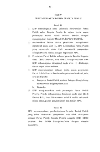 - 49 -
BAB IV
PENETAPAN PARTAI POLITIK PESERTA PEMILU
Pasal 44
(1) KPU menuangkan hasil Verifikasi persyaratan Partai
Politik calon Peserta Pemilu ke dalam berita acara
penetapan Partai Politik Peserta Pemilu dengan
menggunakan formulir Model BA.TAP.KPU-PARPOL.
(2) Berdasarkan berita acara penetapan sebagaimana
dimaksud pada ayat (1), KPU menetapkan Partai Politik
yang memenuhi atau tidak memenuhi persyaratan
sebagai Peserta Pemilu dengan Keputusan KPU.
(3) Penetapan Partai Politik sebagai peserta Pemilu Anggota
DPR, DPRD provinsi, dan DPRD kabupaten/kota oleh
KPU sebagaimana dimaksud pada ayat (1) dilakukan
dalam rapat pleno terbuka.
(4) KPU menyampaikan salinan berita acara penetapan
Partai Politik Peserta Pemilu sebagaimana dimaksud pada
ayat (1) kepada:
a. Pengurus Partai Politik melalui Petugas Penghubung
Partai Politik tingkat pusat; dan
b. Bawaslu.
(5) KPU mengumumkan hasil penetapan Partai Politik
Peserta Pemilu sebagaimana dimaksud pada ayat (2) di
Kantor KPU, dan diumumkan melalui media elektronik
media cetak, papan pengumuman dan laman KPU.
Pasal 45
KPU menyampaikan pemberitahuan kepada Partai Politik
yang tidak memenuhi persyaratan dan tidak ditetapkan
sebagai Partai Politik Peserta Pemilu Anggota DPR, DPRD
provinsi, dan DPRD kabupaten/kota dengan disertai
alasannya.
 