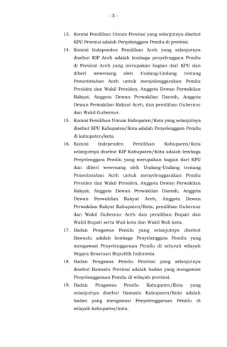 - 5 -
13. Komisi Pemilihan Umum Provinsi yang selanjutnya disebut
KPU Provinsi adalah Penyelenggara Pemilu di provinsi.
14. Komisi Independen Pemilihan Aceh yang selanjutnya
disebut KIP Aceh adalah lembaga penyelenggara Pemilu
di Provinsi Aceh yang merupakan bagian dari KPU dan
diberi wewenang oleh Undang-Undang tentang
Pemerintahan Aceh untuk menyelenggarakan Pemilu
Presiden dan Wakil Presiden, Anggota Dewan Perwakilan
Rakyat, Anggota Dewan Perwakilan Daerah, Anggota
Dewan Perwakilan Rakyat Aceh, dan pemilihan Gubernur
dan Wakil Gubernur.
15. Komisi Pemilihan Umum Kabupaten/Kota yang selanjutnya
disebut KPU Kabupaten/Kota adalah Penyelenggara Pemilu
di kabupaten/kota.
16. Komisi Independen Pemilihan Kabupaten/Kota
selanjutnya disebut KIP Kabupaten/Kota adalah lembaga
Penyelenggara Pemilu yang merupakan bagian dari KPU
dan diberi wewenang oleh Undang-Undang tentang
Pemerintahan Aceh untuk menyelenggarakan Pemilu
Presiden dan Wakil Presiden, Anggota Dewan Perwakilan
Rakyat, Anggota Dewan Perwakilan Daerah, Anggota
Dewan Perwakilan Rakyat Aceh, Anggota Dewan
Perwakilan Rakyat Kabupaten/Kota, pemilihan Gubernur
dan Wakil Gubernur Aceh dan pemilihan Bupati dan
Wakil Bupati serta Wali kota dan Wakil Wali kota.
17. Badan Pengawas Pemilu yang selanjutnya disebut
Bawaslu adalah lembaga Penyelenggara Pemilu yang
mengawasi Penyelenggaraan Pemilu di seluruh wilayah
Negara Kesatuan Republik Indonesia.
18. Badan Pengawas Pemilu Provinsi yang selanjutnya
disebut Bawaslu Provinsi adalah badan yang mengawasi
Penyelenggaraan Pemilu di wilayah provinsi.
19. Badan Pengawas Pemilu Kabupaten/Kota yang
selanjutnya disebut Bawaslu Kabupaten/Kota adalah
badan yang mengawasi Penyelenggaraan Pemilu di
wilayah kabupaten/kota.
 