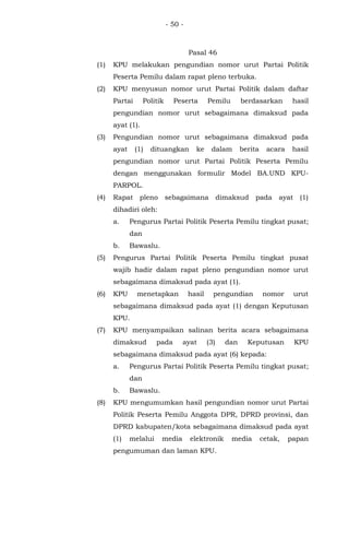 - 50 -
Pasal 46
(1) KPU melakukan pengundian nomor urut Partai Politik
Peserta Pemilu dalam rapat pleno terbuka.
(2) KPU menyusun nomor urut Partai Politik dalam daftar
Partai Politik Peserta Pemilu berdasarkan hasil
pengundian nomor urut sebagaimana dimaksud pada
ayat (1).
(3) Pengundian nomor urut sebagaimana dimaksud pada
ayat (1) dituangkan ke dalam berita acara hasil
pengundian nomor urut Partai Politik Peserta Pemilu
dengan menggunakan formulir Model BA.UND KPU-
PARPOL.
(4) Rapat pleno sebagaimana dimaksud pada ayat (1)
dihadiri oleh:
a. Pengurus Partai Politik Peserta Pemilu tingkat pusat;
dan
b. Bawaslu.
(5) Pengurus Partai Politik Peserta Pemilu tingkat pusat
wajib hadir dalam rapat pleno pengundian nomor urut
sebagaimana dimaksud pada ayat (1).
(6) KPU menetapkan hasil pengundian nomor urut
sebagaimana dimaksud pada ayat (1) dengan Keputusan
KPU.
(7) KPU menyampaikan salinan berita acara sebagaimana
dimaksud pada ayat (3) dan Keputusan KPU
sebagaimana dimaksud pada ayat (6) kepada:
a. Pengurus Partai Politik Peserta Pemilu tingkat pusat;
dan
b. Bawaslu.
(8) KPU mengumumkan hasil pengundian nomor urut Partai
Politik Peserta Pemilu Anggota DPR, DPRD provinsi, dan
DPRD kabupaten/kota sebagaimana dimaksud pada ayat
(1) melalui media elektronik media cetak, papan
pengumuman dan laman KPU.
 