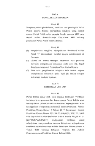 - 51 -
BAB V
PENYELESAIAN SENGKETA
Pasal 47
Sengketa proses pendaftaran, Verifikasi dan penetapan Partai
Politik peserta Pemilu merupakan sengketa yang timbul
antara Partai Politik calon peserta Pemilu dengan KPU yang
terjadi akibat diterbitkannya Keputusan KPU tentang
penetapan Partai Politik Peserta Pemilu.
Pasal 48
(1) Penyelesaian sengketa sebagaimana dimaksud dalam
Pasal 47 diselesaikan melalui upaya administrasi di
Bawaslu.
(2) Dalam hal masih terdapat keberatan atas putusan
Bawaslu sebagaimana dimaksud pada ayat (1), dapat
diajukan gugatan di Pengadilan Tata Usaha Negara.
(3) Tata cara penyelesaian sengketa tata usaha negara
sebagaimana dimaksud pada ayat (2) sesuai dengan
ketentuan Undang-Undang.
BAB VI
KETENTUAN LAIN-LAIN
Pasal 49
Partai Politik yang telah atau sedang dilakukan Verifikasi
terhadap kepengurusan dan keanggotaan Partai Politik atau
sedang dalam proses perbaikan dokumen kepengurusan atau
keanggotaan sebagaimana dimaksud dalam Peraturan Komisi
Pemilihan Umum Nomor 7 Tahun 2017, Keputusan Komisi
Pemilihan Umum Nomor 205/HK.03.1-Kpt/03/KPU/ XI/2017
dan Keputusan Komisi Pemilihan Umum Nomor 233/PL.01.1-
Kpt/03/KPU/XII/2017, pelaksanaan Verifikasi tahap
selanjutnya menyesuaikan dengan ketentuan sebagaimana
dimaksud dalam Peraturan Komisi Pemilihan Umum Nomor 5
Tahun 2018 tentang Tahapan, Program dan Jadwal
Penyelenggaraan Pemilihan Umum Tahun 2019.
 