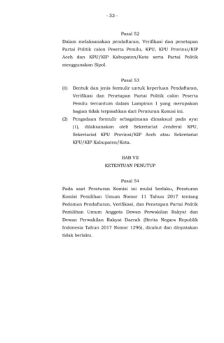 - 53 -
Pasal 52
Dalam melaksanakan pendaftaran, Verifikasi dan penetapan
Partai Politik calon Peserta Pemilu, KPU, KPU Provinsi/KIP
Aceh dan KPU/KIP Kabupaten/Kota serta Partai Politik
menggunakan Sipol.
Pasal 53
(1) Bentuk dan jenis formulir untuk keperluan Pendaftaran,
Verifikasi dan Penetapan Partai Politik calon Peserta
Pemilu tercantum dalam Lampiran I yang merupakan
bagian tidak terpisahkan dari Peraturan Komisi ini.
(2) Pengadaan formulir sebagaimana dimaksud pada ayat
(1), dilaksanakan oleh Sekretariat Jenderal KPU,
Sekretariat KPU Provinsi/KIP Aceh atau Sekretariat
KPU/KIP Kabupaten/Kota.
BAB VII
KETENTUAN PENUTUP
Pasal 54
Pada saat Peraturan Komisi ini mulai berlaku, Peraturan
Komisi Pemilihan Umum Nomor 11 Tahun 2017 tentang
Pedoman Pendaftaran, Verifikasi, dan Penetapan Partai Politik
Pemilihan Umum Anggota Dewan Perwakilan Rakyat dan
Dewan Perwakilan Rakyat Daerah (Berita Negara Republik
Indonesia Tahun 2017 Nomor 1296), dicabut dan dinyatakan
tidak berlaku.
 
