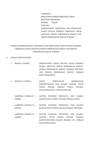LAMPIRAN I
PERATURAN KOMISI PEMILIHAN UMUM
REPUBLIK INDONESIA
NOMOR TAHUN
TENTANG
PENDAFTARAN, VERIFIKASI, DAN PENETAPAN
PARTAI POLITIK PESERTA PEMILIHAN UMUM
ANGGOTA DEWAN PERWAKILAN RAKYAT DAN
DEWAN PERWAKILAN RAKYAT DAERAH
FORMULIR PENDAFTARAN, VERIFIKASI, DAN PENETAPAN PARTAI POLITIK PESERTA
PEMILIHAN UMUM ANGGOTA DEWAN PERWAKILAN RAKYAT DAN DEWAN
PERWAKILAN RAKYAT DAERAH
A. SYARAT PARTAI POLITIK
1. MODEL F-PARPOL : PENDAFTARAN PARTAI POLITIK CALON PESERTA
PEMILU ANGGOTA DEWAN PERWAKILAN RAKYAT,
DEWAN PERWAKILAN RAKYAT DAERAH PROVINSI,
DAN DEWAN PERWAKILAN RAKYAT DAERAH
KABUPATEN/KOTA
2. MODEL F1-PARPOL : SURAT PERNYATAAN KEBERADAAN
KEPENGURUSAN DAN ALAMAT KANTOR TETAP
PARTAI POLITIK TINGKAT PUSAT, POVINSI,
KABUPATEN/KOTA, DAN KECAMATAN
LAMPIRAN 1 MODEL F1-
PARPOL
: DAFTAR SUSUNAN PENGURUS DAN ALAMAT
KANTOR TETAP PARTAI POLITIK TINGKAT PUSAT
LAMPIRAN 2 MODEL F1-
PARPOL
: DAFTAR SUSUNAN PENGURUS DAN ALAMAT
KANTOR TETAP PARTAI POLITIK TINGKAT PROVINSI
LAMPIRAN 3 MODEL F1-
PARPOL
: DAFTAR SUSUNAN PENGURUS DAN ALAMAT
KANTOR TETAP PARTAI POLITIK TINGKAT
KABUPATEN/KOTA (PALING SEDIKIT 75% JUMLAH
KABUPATEN/KOTA)
 