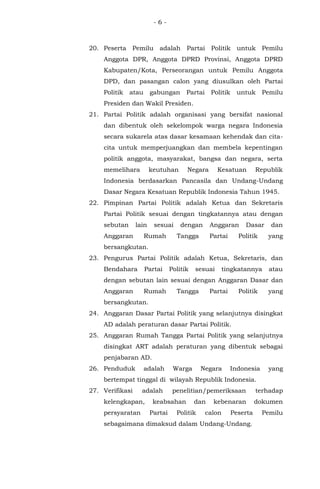 - 6 -
20. Peserta Pemilu adalah Partai Politik untuk Pemilu
Anggota DPR, Anggota DPRD Provinsi, Anggota DPRD
Kabupaten/Kota, Perseorangan untuk Pemilu Anggota
DPD, dan pasangan calon yang diusulkan oleh Partai
Politik atau gabungan Partai Politik untuk Pemilu
Presiden dan Wakil Presiden.
21. Partai Politik adalah organisasi yang bersifat nasional
dan dibentuk oleh sekelompok warga negara Indonesia
secara sukarela atas dasar kesamaan kehendak dan cita-
cita untuk memperjuangkan dan membela kepentingan
politik anggota, masyarakat, bangsa dan negara, serta
memelihara keutuhan Negara Kesatuan Republik
Indonesia berdasarkan Pancasila dan Undang-Undang
Dasar Negara Kesatuan Republik Indonesia Tahun 1945.
22. Pimpinan Partai Politik adalah Ketua dan Sekretaris
Partai Politik sesuai dengan tingkatannya atau dengan
sebutan lain sesuai dengan Anggaran Dasar dan
Anggaran Rumah Tangga Partai Politik yang
bersangkutan.
23. Pengurus Partai Politik adalah Ketua, Sekretaris, dan
Bendahara Partai Politik sesuai tingkatannya atau
dengan sebutan lain sesuai dengan Anggaran Dasar dan
Anggaran Rumah Tangga Partai Politik yang
bersangkutan.
24. Anggaran Dasar Partai Politik yang selanjutnya disingkat
AD adalah peraturan dasar Partai Politik.
25. Anggaran Rumah Tangga Partai Politik yang selanjutnya
disingkat ART adalah peraturan yang dibentuk sebagai
penjabaran AD.
26. Penduduk adalah Warga Negara Indonesia yang
bertempat tinggal di wilayah Republik Indonesia.
27. Verifikasi adalah penelitian/pemeriksaan terhadap
kelengkapan, keabsahan dan kebenaran dokumen
persyaratan Partai Politik calon Peserta Pemilu
sebagaimana dimaksud dalam Undang-Undang.
 