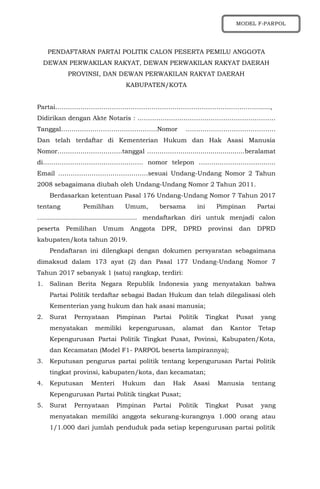 PENDAFTARAN PARTAI POLITIK CALON PESERTA PEMILU ANGGOTA
DEWAN PERWAKILAN RAKYAT, DEWAN PERWAKILAN RAKYAT DAERAH
PROVINSI, DAN DEWAN PERWAKILAN RAKYAT DAERAH
KABUPATEN/KOTA
Partai…………………………………………………………………………………….......,
Didirikan dengan Akte Notaris : …………………………………………………………
Tanggal……………………………………….Nomor …………………………………….
Dan telah terdaftar di Kementerian Hukum dan Hak Asasi Manusia
Nomor………………………….tanggal …………….................................beralamat
di………………………………………… nomor telepon ………………………….......
Email …………………………………….sesuai Undang-Undang Nomor 2 Tahun
2008 sebagaimana diubah oleh Undang-Undang Nomor 2 Tahun 2011.
Berdasarkan ketentuan Pasal 176 Undang-Undang Nomor 7 Tahun 2017
tentang Pemilihan Umum, bersama ini Pimpinan Partai
.................................................. mendaftarkan diri untuk menjadi calon
peserta Pemilihan Umum Anggota DPR, DPRD provinsi dan DPRD
kabupaten/kota tahun 2019.
Pendaftaran ini dilengkapi dengan dokumen persyaratan sebagaimana
dimaksud dalam 173 ayat (2) dan Pasal 177 Undang-Undang Nomor 7
Tahun 2017 sebanyak 1 (satu) rangkap, terdiri:
1. Salinan Berita Negara Republik Indonesia yang menyatakan bahwa
Partai Politik terdaftar sebagai Badan Hukum dan telah dilegalisasi oleh
Kementerian yang hukum dan hak asasi manusia;
2. Surat Pernyataan Pimpinan Partai Politik Tingkat Pusat yang
menyatakan memiliki kepengurusan, alamat dan Kantor Tetap
Kepengurusan Partai Politik Tingkat Pusat, Povinsi, Kabupaten/Kota,
dan Kecamatan (Model F1- PARPOL beserta lampirannya);
3. Keputusan pengurus partai politik tentang kepengurusan Partai Politik
tingkat provinsi, kabupaten/kota, dan kecamatan;
4. Keputusan Menteri Hukum dan Hak Asasi Manusia tentang
Kepengurusan Partai Politik tingkat Pusat;
5. Surat Pernyataan Pimpinan Partai Politik Tingkat Pusat yang
menyatakan memiliki anggota sekurang-kurangnya 1.000 orang atau
1/1.000 dari jumlah penduduk pada setiap kepengurusan partai politik
MODEL F-PARPOL
 