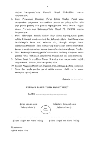 2
tingkat kabupaten/kota (Formulir Model F2-PARPOL beserta
lampirannya);
6. Surat Pernyataan Pimpinan Partai Politik Tingkat Pusat yang
menyatakan penyertaan keterwakilan perempuan paling sedikit 30%
(tiga puluh persen) dari jumlah kepengurusan Partai Politik Tingkat
pusat, Provinsi, dan Kabupaten/Kota (Model F3- PARPOL beserta
lampirannya);
7. Surat Keterangan domisili kantor tetap untuk kepengurusan partai
politik di tingkat pusat, provinsi dan kabupaten/kota dari Camat atau
Lurah/Kepala Desa atau sebutan lain, dilampiri dengan Surat
Pernyataan Pimpinan Partai Politik yang menyatakan bahwa keberadaan
kantor tetap dipergunakan sampai dengan berakhirnya tahapan Pemilu;
8. Surat Keterangan tentang pendaftaran nama, lambang, dan/atau tanda
gambar Partai Politik dari Kementerian hukum dan hak asasi manusia;
9. Salinan bukti kepemilikan Nomor Rekening atas nama partai politik
tingkat Pusat, provinsi, dan kabupaten/kota;
10. Salinan Anggaran Dasar dan Anggaran RumahTangga partai politik; dan
11. Nama dan tanda gambar partai politik ukuran 10x10 cm berwarna
sebanyak 2 (dua) lembar.
Jakarta, ……………….
PIMPINAN PARTAI POLITIK TINGKAT PUSAT
PARTAI ………………………………………….
Ketua Umum atau
Sebutan Lain*),
…………………………………
(tanda tangan dan nama terang)
Sekretaris Jenderal atau
Sebutan Lain*),
……………………………………..
(tanda tangan dan nama terang)
Keterangan:
*) Pilih salah satu
Cap
basah
 