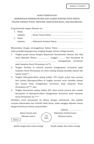 SURAT PERNYATAAN
KEBERADAAN KEPENGURUSAN DAN ALAMAT KANTOR TETAP PARTAI
POLITIK TINGKAT PUSAT, PROVINSI, KABUPATEN/KOTA, DAN KECAMATAN
Yang bertanda tangan dibawah ini :
1. Nama : ……………………………………………………………………...
Jabatan : Ketua Umum Partai……………….………………………......
2. Nama : ......………………………………………………………………...
Jabatan : Sekretaris Jenderal Partai…………………………………….
Menyatakan dengan sesungguhnya bahwa Partai ………………………………….
telah memiliki kepengurusan lengkap dengan rincian sebagai berikut:
1. Tingkat pusat sesuai dengan Keputusan Kementerian Hukum dan Hak
Asasi Manusia Nomor .................... tanggal............. dan beralamat di
..................................................................... (sebagaimana tercantum
pada lampiran Surat Pernyataan ini**);
2. Tingkat Provinsi di seluruh provinsi sebagaimana tercantum pada
lampiran Surat Pernyataan ini serta masing-masing memiliki alamat dan
kantor tetap***;
3. Tingkat Kabupaten/Kota paling sedikit 75% (tujuh puluh lima persen)
dari jumlah Kabupaten/Kota di tingkat provinsi serta memiliki alamat
dan kantor tetap sebagaimana tercantum pada lampiran Surat
Pernyataan ini****; dan
4. Tingkat Kecamatan paling sedikit 50% (lima puluh persen) dari jumlah
Kecamatan di Kabupaten/Kota sebagaimana tercantum pada lampiran
Surat Pernyataan ini.*****
Demikian surat pernyataan ini dibuat dengan sebenarnya, dan apabila
ternyata dikemudian hari terbukti tidak benar, maka sanggup diproses sesuai
dengan ketentuan hukum yang berlaku.
Jakarta, ………………..
Ketua Umum atau
Sebutan Lain*),
…………………………………
(tanda tangan dan nama terang)
Sekretaris Jenderal atau
Sebutan Lain*),
……………………………………..
(tanda tangan dan nama terang)
Materai
Cap
basah
MODEL F1-PARPOL
 