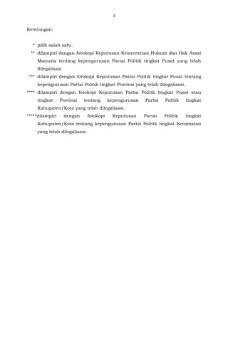 2
Keterangan:
* pilih salah satu.
** dilampiri dengan fotokopi Keputusan Kementerian Hukum dan Hak Asasi
Manusia tentang kepengurusan Partai Politik tingkat Pusat yang telah
dilegalisasi
*** dilampiri dengan fotokopi Keputusan Partai Politik tingkat Pusat tentang
kepengurusan Partai Politik tingkat Provinsi yang telah dilegalisasi.
**** dilampiri dengan fotokopi Keputusan Partai Politik tingkat Pusat atau
tingkat Provinsi tentang kepengurusan Partai Politik tingkat
Kabupaten/Kota yang telah dilegalisasi.
*****dilampiri dengan fotokopi Keputusan Partai Politik tingkat
Kabupaten/Kota tentang kepengurusan Partai Politik tingkat Kecamatan
yang telah dilegalisasi.
 