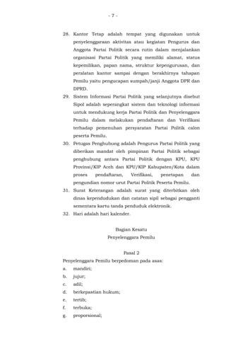 - 7 -
28. Kantor Tetap adalah tempat yang digunakan untuk
penyelenggaraan aktivitas atau kegiatan Pengurus dan
Anggota Partai Politik secara rutin dalam menjalankan
organisasi Partai Politik yang memiliki alamat, status
kepemilikan, papan nama, struktur kepengurusan, dan
peralatan kantor sampai dengan berakhirnya tahapan
Pemilu yaitu pengucapan sumpah/janji Anggota DPR dan
DPRD.
29. Sistem Informasi Partai Politik yang selanjutnya disebut
Sipol adalah seperangkat sistem dan teknologi informasi
untuk mendukung kerja Partai Politik dan Penyelenggara
Pemilu dalam melakukan pendaftaran dan Verifikasi
terhadap pemenuhan persyaratan Partai Politik calon
peserta Pemilu.
30. Petugas Penghubung adalah Pengurus Partai Politik yang
diberikan mandat oleh pimpinan Partai Politik sebagai
penghubung antara Partai Politik dengan KPU, KPU
Provinsi/KIP Aceh dan KPU/KIP Kabupaten/Kota dalam
proses pendaftaran, Verifikasi, penetapan dan
pengundian nomor urut Partai Politik Peserta Pemilu.
31. Surat Keterangan adalah surat yang diterbitkan oleh
dinas kependudukan dan catatan sipil sebagai pengganti
sementara kartu tanda penduduk elektronik.
32. Hari adalah hari kalender.
Bagian Kesatu
Penyelenggara Pemilu
Pasal 2
Penyelenggara Pemilu berpedoman pada asas:
a. mandiri;
b. jujur;
c. adil;
d. berkepastian hukum;
e. tertib;
f. terbuka;
g. proporsional;
 