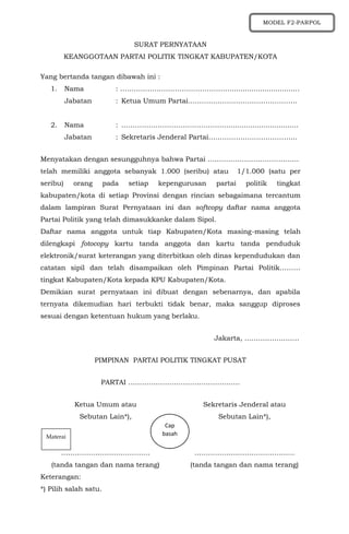 SURAT PERNYATAAN
KEANGGOTAAN PARTAI POLITIK TINGKAT KABUPATEN/KOTA
Yang bertanda tangan dibawah ini :
1. Nama : …………………………………………................................
Jabatan : Ketua Umum Partai……………….………………………..
2. Nama : …………………………………………...............................
Jabatan : Sekretaris Jenderal Partai………………………………...
Menyatakan dengan sesungguhnya bahwa Partai ………………………………….
telah memiliki anggota sebanyak 1.000 (seribu) atau 1/1.000 (satu per
seribu) orang pada setiap kepengurusan partai politik tingkat
kabupaten/kota di setiap Provinsi dengan rincian sebagaimana tercantum
dalam lampiran Surat Pernyataan ini dan softcopy daftar nama anggota
Partai Politik yang telah dimasukkanke dalam Sipol.
Daftar nama anggota untuk tiap Kabupaten/Kota masing-masing telah
dilengkapi fotocopy kartu tanda anggota dan kartu tanda penduduk
elektronik/surat keterangan yang diterbitkan oleh dinas kependudukan dan
catatan sipil dan telah disampaikan oleh Pimpinan Partai Politik………
tingkat Kabupaten/Kota kepada KPU Kabupaten/Kota.
Demikian surat pernyataan ini dibuat dengan sebenarnya, dan apabila
ternyata dikemudian hari terbukti tidak benar, maka sanggup diproses
sesuai dengan ketentuan hukum yang berlaku.
Jakarta, ……………………
PIMPINAN PARTAI POLITIK TINGKAT PUSAT
PARTAI ………………………………………….
Ketua Umum atau
Sebutan Lain*),
…………………………………
(tanda tangan dan nama terang)
Sekretaris Jenderal atau
Sebutan Lain*),
……………………………………..
(tanda tangan dan nama terang)
Keterangan:
*) Pilih salah satu.
Materai
Cap
basah
MODEL F2-PARPOL
 