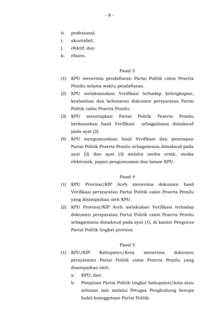 - 8 -
h. profesional;
i. akuntabel;
j. efektif; dan
k. efisien.
Pasal 3
(1) KPU menerima pendaftaran Partai Politik calon Peserta
Pemilu selama waktu pendaftaran.
(2) KPU melaksanakan Verifikasi terhadap kelengkapan,
keabsahan dan kebenaran dokumen persyaratan Partai
Politik calon Peserta Pemilu.
(3) KPU menetapkan Partai Politik Peserta Pemilu
berdasarkan hasil Verifikasi sebagaimana dimaksud
pada ayat (2).
(4) KPU mengumumkan hasil Verifikasi dan penetapan
Partai Politik Peserta Pemilu sebagaimana dimaksud pada
ayat (2) dan ayat (3) melalui media cetak, media
elektronik, papan pengumuman dan laman KPU.
Pasal 4
(1) KPU Provinsi/KIP Aceh menerima dokumen hasil
Verifikasi persyaratan Partai Politik calon Peserta Pemilu
yang disampaikan oleh KPU.
(2) KPU Provinsi/KIP Aceh melakukan Verifikasi terhadap
dokumen persyaratan Partai Politik calon Peserta Pemilu
sebagaimana dimaksud pada ayat (1), di kantor Pengurus
Partai Politik tingkat provinsi.
Pasal 5
(1) KPU/KIP Kabupaten/Kota menerima dokumen
persyaratan Partai Politik calon Peserta Pemilu yang
disampaikan oleh:
a. KPU; dan
b. Pimpinan Partai Politik tingkat kabupaten/kota atau
sebutan lain melalui Petugas Penghubung berupa
bukti keanggotaan Partai Politik.
 