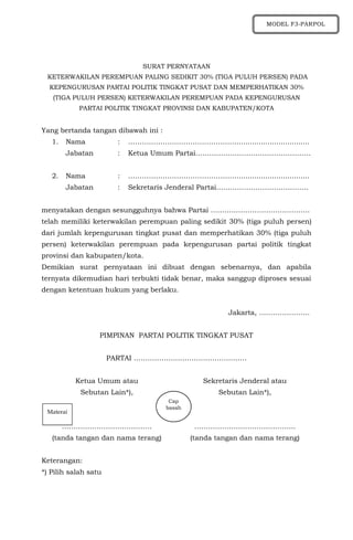 SURAT PERNYATAAN
KETERWAKILAN PEREMPUAN PALING SEDIKIT 30% (TIGA PULUH PERSEN) PADA
KEPENGURUSAN PARTAI POLITIK TINGKAT PUSAT DAN MEMPERHATIKAN 30%
(TIGA PULUH PERSEN) KETERWAKILAN PEREMPUAN PADA KEPENGURUSAN
PARTAI POLITIK TINGKAT PROVINSI DAN KABUPATEN/KOTA
Yang bertanda tangan dibawah ini :
1. Nama : …………………………………………................................
Jabatan : Ketua Umum Partai……………….………………………….
2. Nama : …………………………………………................................
Jabatan : Sekretaris Jenderal Partai………………………………….
menyatakan dengan sesungguhnya bahwa Partai …………………………………….
telah memiliki keterwakilan perempuan paling sedikit 30% (tiga puluh persen)
dari jumlah kepengurusan tingkat pusat dan memperhatikan 30% (tiga puluh
persen) keterwakilan perempuan pada kepengurusan partai politik tingkat
provinsi dan kabupaten/kota.
Demikian surat pernyataan ini dibuat dengan sebenarnya, dan apabila
ternyata dikemudian hari terbukti tidak benar, maka sanggup diproses sesuai
dengan ketentuan hukum yang berlaku.
Jakarta, ………………….
PIMPINAN PARTAI POLITIK TINGKAT PUSAT
PARTAI ………………………………………….
Ketua Umum atau
Sebutan Lain*),
…………………………………
(tanda tangan dan nama terang)
Sekretaris Jenderal atau
Sebutan Lain*),
……………………………………..
(tanda tangan dan nama terang)
Keterangan:
*) Pilih salah satu
MODEL F3-PARPOL
Materai
Cap
basah
 